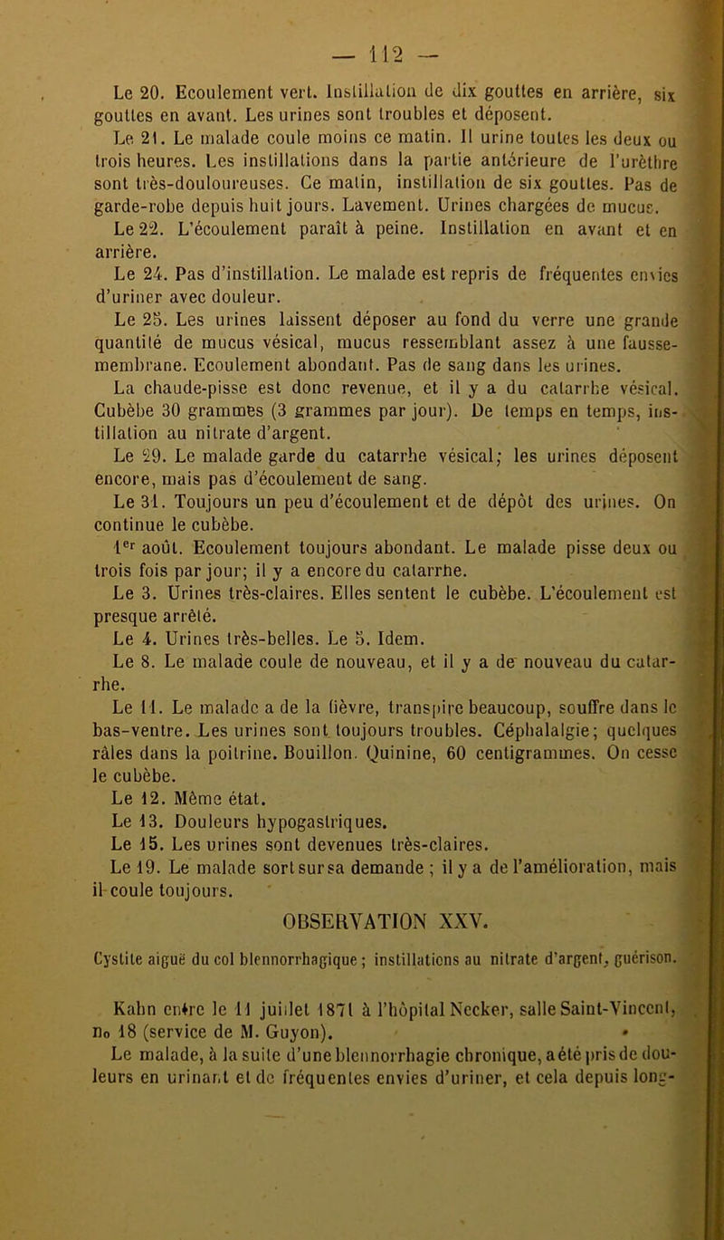 gouttes en avant. Les urines sont troubles et déposent. Le 21. Le malade coule moins ce matin. Il urine toutes les deux ou trois heures. Les instillations dans la partie antérieure de l’urèthre sont très-douloureuses. Ce matin, instillation de six gouttes. Pas de garde-robe depuis huit jours. Lavement. Urines chargées de mucus. Le 22. L’écoulement paraît à peine. Instillation en avant et en arrière. Le 24. Pas d’instillation. Le malade est repris de fréquentes envies d’uriner avec douleur. Le 25. Les urines laissent déposer au fond du verre une grande quantité de mucus vésical, mucus ressemblant assez à une fausse- membrane. Ecoulement abondant. Pas de sang dans les urines. La chaude-pisse est donc revenue, et il y a du catarrhe vésical. Cubèbe 30 grammes (3 grammes par jour). De temps en temps, ins- tillation au nitrate d’argent. Le 29. Le malade garde du catarrhe vésical; les urines déposent encore, mais pas d’écoulement de sang. Le 31. Toujours un peu d’écoulement et de dépôt des urines. On ^ continue le cubèbe. ] 1®*' août. Ecoulement toujours abondant. Le malade pisse deux ou I trois fois par jour; il y a encore du calarrUe. I Le 3. Urines très-claires. Elles sentent le cubèbe. L’écoulement est I presque arrêté. 1 Le 4. Urines très-belles. Le 5. Idem. 1 Le 8. Le malade coule de nouveau, et il y a de' nouveau du catar- S rhe. P Le 11. Le malade a de la lièvre, trans[)ire beaucoup, souffre dans le ç bas-ventre. Les urines sont toujours troubles. Céphalalgie; quelques râles dans la poitrine. Bouillon. Quinine, 60 centigrammes. On cesse j le cubèbe. h Le 12. Même état. Le 13. Douleurs hypogastriques. ^ Le 15. Les urines sont devenues très-claires. Le 19. Le malade sort sur sa demande ; il y a de l’amélioration, mais f- il coule toujours. [ OBSERVATION XXV. j Cystite aipuë du col blennorrhagique ; instillations au nitrate d’argent, guérison. Kahn enlre le 11 juillet 1871 à l’hopitalNccker, salleSaint-Vinccnl, . no 18 (service de M. Guyon). Le malade, à la suite d’une blennorrhagie chronique, a été pris de dou- leurs en urinar.t et de fréquentes envies d’uriner, et cela depuis long-