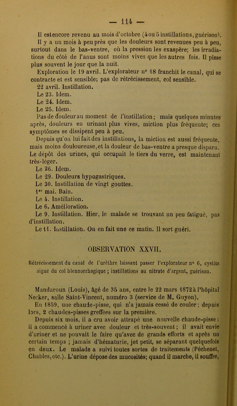 Il estencore revenu au mois d’octobre (4ou 5 instillations, guérison'. II y a un mois à peu près que les douleurs sont revenues peu à peu, surtout dans le bas-ventre, où la pression les exaspère; les irradia- tions du côté de l’anus sont moins vives que les autres fois. Il pisse plus souvent le jour que la nuit. Exploration le 19 avril. L’explorateur n® 18 franchit le canal, qui se contracte et est sensible; pas de rétrécissement, col sensible. 22 avril. Instillation. Le 23. Idem. Le 24. Idem. Le 25. Idem. Pas de douleur au moment de l’instillation; mais quelques minutes après, douleurs en urinant plus vives, miction plus fréquente; ces symptômes se dissipent peu à peu. Depuis qu’on lui fait des instillations, la miction est aussi fréquente, mais moins douloureuse,et la douleur de bas-ventre a presque disparu. Le dépôt des urines, qui occupait le tiers du verre, est maintenant très-léger. Le 26. Idem. Le 29. Douleurs hypogastriques. Le 30. Instillation de vingt gouttes. I*' mai. Bain. Le 4. Instillation. Le 6. Amélioration. Le 9, Instillation. Hier, le malade se trouvant un peu fatigué, pas d’instillation. Le 11. Instillation. On en fait une ce matin. Il sort guéri. OBSERVATION XXVII. Rétrécissement du canal de l'urèthre laissant passer l’explorateur n<> 6, cystite aiguë du col blennorrhagique ; instillations au nitrate d’argent, guérison. Mandaroun (Louis), âgé de 35 ans, entre le 22 mars 1872à l’hôpital Necker, salle Saint-Vincent, numéro 3 (service de M. Guyon). En 1859, une chaude-pisse, qui n’a jamais cessé de couler; depuis lors, 2 chaudes-pisses greffées sur la première. Depuis six mois, il a cru avoir attrapé une nouvelle chaude-pisse : il a commencé à uriner avec douleur et très-souvent ; il avait envie d’uriner et ne pouvait le faire qu’avec de grands efforts et après un certain temps ; jamais d’hématurie, jet petit, se séparant quelquefois en deux. Le malade a suivi toutes sortes de traitements (Péchenet, Chables,etc.). L’urine dépose des mucosités; quand il marche, U souffre,