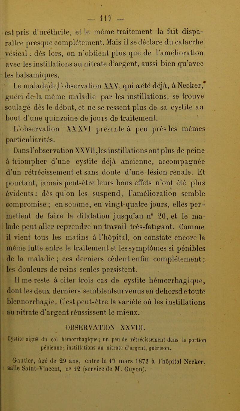 est pris d’uréthrite, et le même traitement la fait dispa- raître presque complètement. ]\'Iais il se déclare du catarrhe vésical ; dès lors, on n’obtient plus que de l’amélioration avec les instillations au nitrate d’argent, aussi bien qu’avec les balsamiques. Le malade dejl’observation XXV, qui a été déjà, à Necker,* guéri de-la même maladie par les instillations, se trouve soulagé dès le début, et ne se ressent plus de sa cystite au bout d’une quinzaine de jours de traitement. L’observation XXXVI présente à peu près les mêmes particuliarités. Dans l’observation XXVI1,les instillations ont plus de peine à triompher d’une cystite déjà ancienne, accompagnée d’un rétrécissement et sans doute d’une lésion rénale. Et pourtant, jamais peut-être leurs bons effets n’ont été plus évidents: dès qu’on les suspend, l’amélioration semble compromise ; en somme, en vingt-quatre jours, elles per- mettent de faire la dilatation jusqu’au n° 20, et le ma- lade peut aller reprendre un travail très-fatigant. Comme il vient tous les matins à l’hôpital, on constate encore la même lutte entre le traitement et les symptômes si pénibles de la maladie ; ces derniers cèdent enfin complètement ; les douleurs de reins seules persistent. 11 me reste à citer trois cas de cystite hémorrhagique, dont les deux derniers semblentsurvenusen dehorsdetoute blennorrhagie. C’est peut-être la variété où les instillations au nitrate d’argent réussissent le mieux. OBSERVATION XXVIII. Cystite aiguJt du coi hémorrhagique ; un peu de rétrécissement dans la portion pénienne; instillations au nitrate d'argent, guérison. Gautier, âgé de 29 ans, entre le 17 mars 1872 à l’hôpital Necker, salle Saint-Vincent, n° 12 (service de M. Guyon).