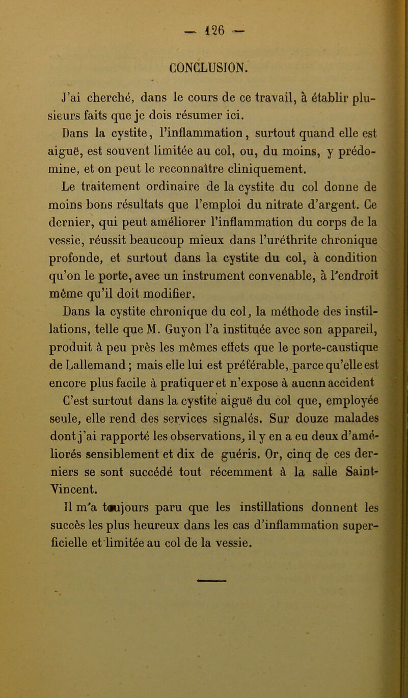 CONCLUSION. J’ai cherché, dans le cours de ce travail, à étabhr plu- sieurs faits que je dois résumer ici. Dans la cystite, l’inflammation , surtout quand elle est aiguë, est souvent limitée au col, ou, du moins, y prédo- mine, et on peut le reeonnaltre chniquement. Le traitement ordinaire de la cystite du col donne de moins bons résultats que l’emploi du nitrate d’argent. Ce dernier, qui peut améliorer l’inflammation du corps de la vessie, réussit beaucoup mieux dans l’uréthrite chronique profonde, et surtout dans la cystite du col, à condition qu’on le porte, avec un instrument convenable, à l'endroit même qu’il doit modifier. Dans la cystite chronique du col, la méthode des instil- lations, telle que M. Guyon l’a instituée avec son appareil, produit à peu près les mêmes efîets que le porte-caustique de Lallemand ; mais elle lui est préférable, parce qu’elle est encore plus facile à pratiquer et n’expose à aucnn accident C’est surtout dans la cystite aiguë du col que, employée seule, elle rend des services signalés. Sur douze malades dont j’ai rapporté les observations, il y en a eu deux d’amé- liorés sensiblement et dix de guéris. Or, cinq de ces der- niers se sont succédé tout récemment à la salle Saint- Vincent. Il m'a t(iujours paru que les instillations donnent les succès les plus heureux dans les cas d’inflammation super- ficielle et limitée au col de la vessie.
