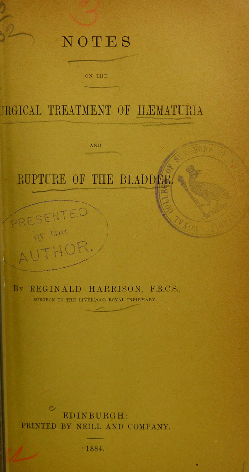 NOTES h ON THE JRGICAL TREATMENT OF H^EMATURIA AND RUPTURE OF THE BLADD, ' PK P ' oY . “a \ \T T'. • ' A\ ’O ' ^By REGINALD HARRISON, F.R.C.S., i SURGEON TO THE LIVERPOOE ROYAL INFIRMARY. O EDINBURGH: PRINTED BY NEILL AND COMPANY.