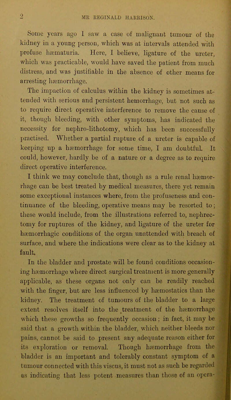 Some years ago 1 saw a case of maligiiaut tumour of the kidney in a young person, which was at intervals attended with profuse haematuria. Here, I believe, ligature of the ureter, which was practicable, would have saved the patient from much distress, and was justifiable in the absence of other means for arresting liaemorrhage. The impaction of calculus within the kidney is sometimes at- tended with serious and persistent hemorrhage, but not such as to require direct operative interference to remove the cause of it, though bleeding, with other symptoms, has indicated the necessity for nephro-lithotomy, which has been successfully practised. Whether a partial rupture of a ureter is capable of keeping up a haemorrhage for some time, I am doubtful. It could, however, hardly be of a nature or a degree as to require direct operative interference. I think we may conclude that, though as a rule renal haemor- rhage can be best treated by medical measures, there yet remain some exceptional instances where, from the profuseness and con- tinuance of the bleeding, operative means may be resorted to; these would include, from the illustrations referred to, nephrec- tomy for ruptures of the kidney, and ligature of the ureter for haemorrhagic conditions of the organ unattended with breach of surface, and where the indications were clear as to the kidney at fault. In the bladder and prostate will be found conditions occasion- ing haemorrhage where direct surgical treatment is more generally applicable, as these organs not only can be readily reached with the finger, but are less influenced by haemostatics than the kidney. The treatment of tumours of the bladder to a large extent resolves itself into the treatment of the luemorrhage which these growths so frequently occasion; in fact, it may be said that a growth within the bladder, which neither bleeds nor pains, cannot be said to present any adequate reason either for its exploration or removal. Though haemorrhage from the bladder is an important and tolerably constant symptom of a tumour connected with this viscus, it must not as such be regarded as indicating that less potent measures than those of an opera-