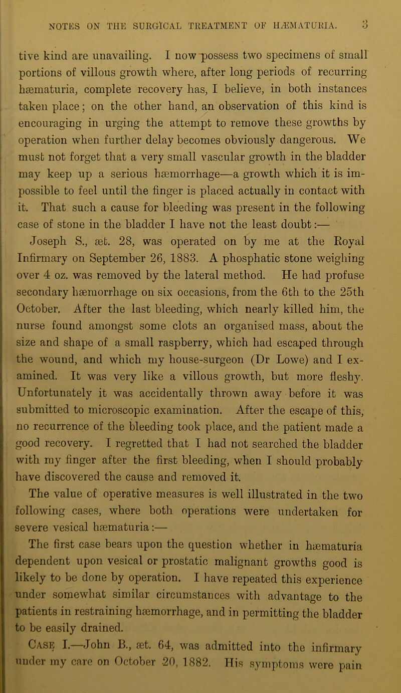 tive kind are unavailing. I nowpossess two specimens of small portions of villous growth where, after long periods of recurring hasmaturia, complete recovery has, I believe, in both instances taken place; on the other hand, an observation of this kind is encouraging in urging the attempt to remove these growths by operation when further delay becomes obviously dangerous. We must not forget that a very small vascular growth in the bladder may keep up a serious haemorrhage—a growth which it is im- possible to feel until the finger is placed actually in contact with it. That such a cause for bleeding was present in the following case of stone in the bladder I have not the least doubt:— Joseph S., aet. 28, was operated on by me at the Royal Infirmary on September 26, 1883. A phosphatic stone weighing- over 4 oz. was removed by the lateral method. He had profuse secondary haemorrhage on six occasions, from the 6th to the 25th October. After the last bleeding, which nearly killed him, the nurse found amongst some clots an organised mass, about the size and shape of a small raspberry, which had escaped through the wound, and which my house-surgeon (Dr Lowe) and I ex- amined. It was very like a villous growth, but more fleshy. Unfortunately it was accidentally thrown away before it was submitted to microscopic examination. After the escape of this, no recurrence of the bleeding took place, and the patient made a good recovery. I regretted that I had not searched the bladder with my finger after the first bleeding, when I should probably have discovered the cause and removed it. The value of operative measures is well illustrated in the two following cases, where both operations were undertaken for severe vesical haematuria:— The first case bears upon the question whether in hmmaturia dependent upon vesical or prostatic malignant growths good is likely to be done by operation. I have repeated this experience under somewhat similar circumstances with advantage to the patients in restraining haemorrhage, and in permitting the bladder to be easily drained. Case I. John B., aet. 64, was admitted into the infirmary under my care on October 20, 1882. His symptoms were pain