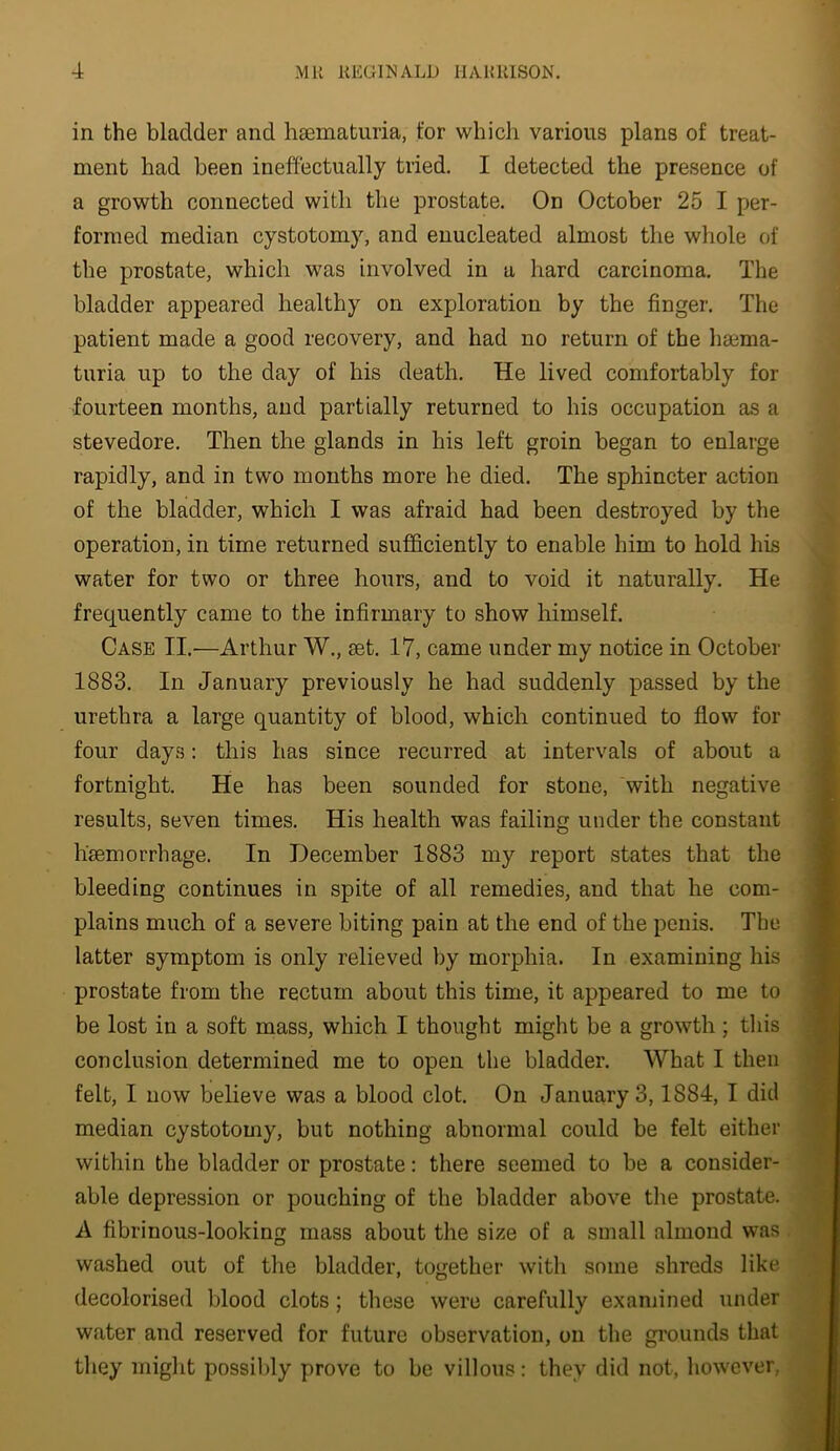 in the bladder and haematuria, for which various plans of treat- ment had been ineffectually tried. I detected the presence of a growth connected with the prostate. On October 25 I per- formed median cystotomy, and enucleated almost the whole of the prostate, which was involved in a hard carcinoma. The bladder appeared healthy on exploration by the finger. The patient made a good recovery, and had no return of the heema- turia up to the day of his death. He lived comfortably for ■fourteen months, and partially returned to his occupation as a stevedore. Then the glands in his left groin began to enlarge rapidly, and in two months more he died. The sphincter action of the bladder, which I was afraid had been destroyed by the operation, in time returned sufficiently to enable him to hold his water for two or three hours, and to void it naturally. He frequently came to the infirmary to show himself. Case II.'—Arthur W., set. 17, came under my notice in October 1883. In January previously he had suddenly passed by the urethra a large quantity of blood, which continued to flow for four days: this has since recurred at intervals of about a fortnight. He has been sounded for stone, with negative results, seven times. His health was failing under the constant hsemorrhage. In December 1883 my report states that the bleeding continues in spite of all remedies, and that he com- plains much of a severe biting pain at the end of the penis. The latter symptom is only relieved by morphia. In examining his prostate from the rectum about this time, it appeared to me to be lost in a soft mass, which I thought might be a growth ; this conclusion determined me to open the bladder. What I then felt, I now believe was a blood clot. On January 3,1884, I did median cystotomy, but nothing abnormal could be felt either within the bladder or prostate: there seemed to be a consider- able depression or pouching of the bladder above the prostate. A fibrinous-looking mass about the size of a small almond was washed out of the bladder, together with some shreds like decolorised blood clots; tliese were carefully examined under water and reserved for future observation, on the grounds that tliey might possibly prove to be villous: thev did not, liowever,