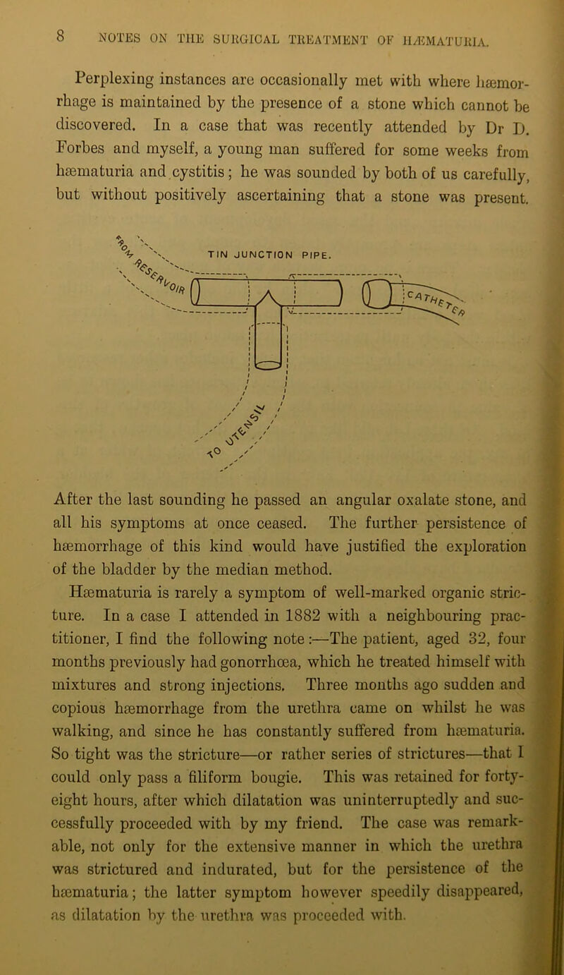 Perplexing instances are occasionally met with where hiemor- rhage is maintained by the presence of a stone which cannot be discovered. In a case that was recently attended by Dr D. Forbes and myself, a young man suffered for some weeks from hsematuria and cystitis; he was sounded by both of us carefully, but without positively ascertaining that a stone was present. After the last sounding he passed an angular oxalate stone, and all his symptoms at once ceased. The further persistence of haemorrhage of this kind would have justified the exploration of the bladder by the median method. Haematuria is rarely a symptom of well-marked organic stric- ture. In a case I attended in 1882 with a neighbouring prac- titioner, I find the following note:—The patient, aged 32, four months previously had gonorrhoea, which he treated himself with mixtures and strong injections. Three months ago sudden and copious haemorrhage from the urethra came on whilst he was walking, and since he has constantly suffered from haematuria. So tight was the stricture—or rather series of strictures—that 1 could only pass a filiform bougie. This was retained for forty- eight hours, after which dilatation was uninterruptedly and suc- cessfully proceeded with by my friend. The case was remark- able, not only for the extensive manner in which the urethra was strictured and indurated, but for the persistence of the haematuria; the latter symptom however speedily disappeared, as dilatation by the urethra was proceeded with.