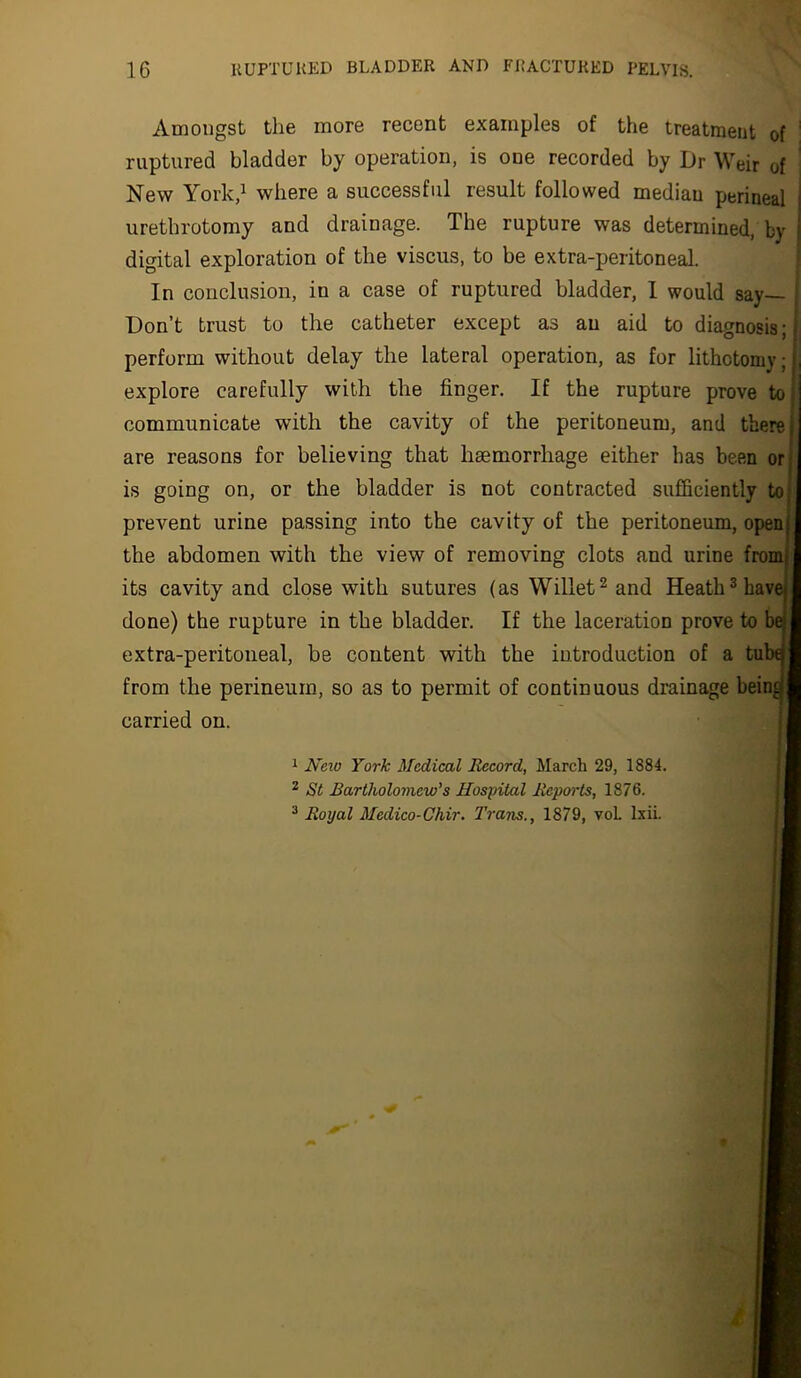 Amongst the more recent examples of the treatment of ' ruptured bladder by operation, is one recorded by Dr Weir of New York,^ where a successful result followed median perineal urethrotomy and drainage. The rupture was determined, by digital exploration of the viscus, to be extra-peritoneal. In conclusion, in a case of ruptured bladder, 1 would say— Don’t trust to the catheter except as an aid to diagnosis; - perform without delay the lateral operation, as for lithotomy;}, explore carefully with the finger. If the rupture prove to communicate with the cavity of the peritoneum, and there j are reasons for believing that haemorrhage either has been orj is going on, or the bladder is not contracted sufficiently to( prevent urine passing into the cavity of the peritoneum, openj the abdomen with the view of removing clots and urine from! its cavity and close with sutures (as Willet^ and Heath ^ have done) the rupture in the bladder. If the laceration prove to be extra-peritoneal, be content with the introduction of a tut from the perineum, so as to permit of continuous drainage bein^ carried on. 1 Neio York Medical Record, March 29, 1884. ^ St Rartholoniew's Hospital Rcpoi-ts, 1876. ^ Royal Medico-Chir. Trans., 1879, voL Ixii.