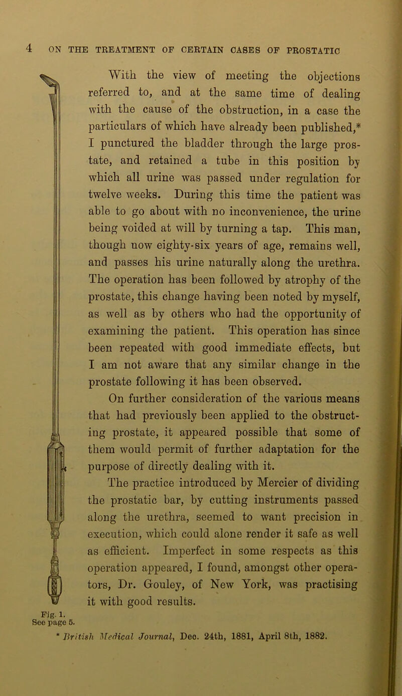 With the view of meeting the objections referred to, and at the same time of dealing with the cause of the obstruction, in a case the particulars of which have already been published,* I punctured the bladder through the large pros- tate, and retained a tube in this position by which all urine was passed under regulation for twelve weeks. During this time the patient was able to go about with no inconvenience, the urine being voided at will by turning a tap. This man, though now eighty-six years of age, remains well, and passes his urine naturally along the urethra. The operation has been followed by atrophy of the prostate, this change having been noted by myself, as well as by others who had the opportunity of examining the patient. This operation has since been repeated with good immediate effects, but I am not aware that any similar change in the prostate following it has been observed. On further consideration of the various means that had previously been applied to the obstruct- ing prostate, it appeared possible that some of them would permit of further adaptation for the purpose of directly dealing with it. The practice introduced by Mercier of dividing the prostatic bar, by cutting instruments passed along the urethra, seemed to want precision in execution, which could alone render it safe as well as efficient. Imperfect in some respects as this operation appeared, I found, amongst other opera- tors, Dr. Gouley, of New York, was practising it with good results. Fig. 1. See page 6. * British Medical Journal, Deo. 24th, 1881, April 8th, 1882.