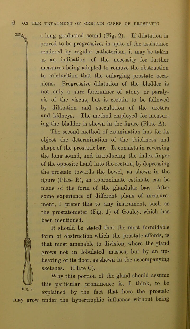 a long graduated sound (Fig. 2), If dilatation is proved to be progressive, in spite of the assistance rendered b}’’ regular catheterism, it may be taken as an indication of the necessity for further measures being adopted to remove the obstruction to micturition that the enlarging prostate occa- sions. Progressive dilatation of the bladder is not only a sure forerunner of atony or paraly- sis of the viscus, but is certain to be followed by dilatation and sacculation of the ureters and kidneys. The method employed for measur- ing the bladder is shewn in the figure (Plate A). The second method of examination has for its object the determination of the thickness and shape of the prostatic bar. It consists in reversing the long sound, and introducing the index-finger of the opposite hand into the^rectum, by depressing the prostate towards the bowel, as shewn in the figure (Plate B), an approximate estimate can be made of the form of the glandular bar. After some experience of different plans of measure- ment, I prefer this to any instrument, such as the prostatometer (Fig. 1) of Gouley, which has been mentioned. It should be stated that the most formidable form of obstruction which the prostate affords, is that most amenable to division, where the gland grows not in lobulated masses, but by an up- heaving of its floor, as shewn in the accompanying sketches. (Plate C). Why this portion of the gland should assume this particular prominence is, I think, to be Fig, 2. explained by the fact that here the prostate may grow under the hypertrophic influence without being