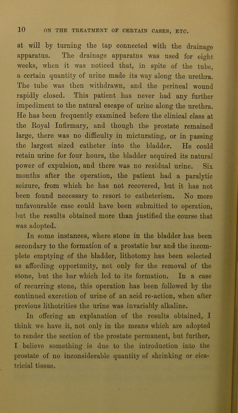 at will by turning the tap connected with the drainage apparatus. The drainage apparatus was used for eight weeks, when it was noticed that, in spite of the tube, a certain quantity of urine made its way along the urethra. The tube was then withdrawn, and the perineal wound rapidly closed. This patient has never had any further impediment to the natural escape of urine along the urethra. He has been frequently examined before the clinical class at the Koyal Infirmary, and though the prostate remained large, there was no difficulty in micturating, or in passing the largest sized catheter into the bladder. He could retain urine for four hours, the bladder acquired its natural power of expulsion, and there was no residual urine. Six months after the operation, the patient had a paralytic seizure, from which he has not recovered, but it has not been found necessary to resort to catheterism. No more unfavourable case could have been submitted to operation, but the results obtained more than justified the course that was adopted. In some instances, where stone in the bladder has been secondary to the formation of a prostatic bar and the incom- plete emptying of the bladder, lithotomy has been selected as afi“ording opportunity, not only for the removal of the stone, but the bar which led to its formation. In a case of recurring stone, this operation has been followed by the continued excretion of urine of an acid re-action, when after previous lithotrities the urine was invariably alkaline. In offering an explanation of the results obtained, I think we have it, not only in the means which are adopted to render the section of the prostate permanent, but further, I believe something is due to the introduction into the prostate of no inconsiderable quantity of shrinking or cica- tricial tissue.