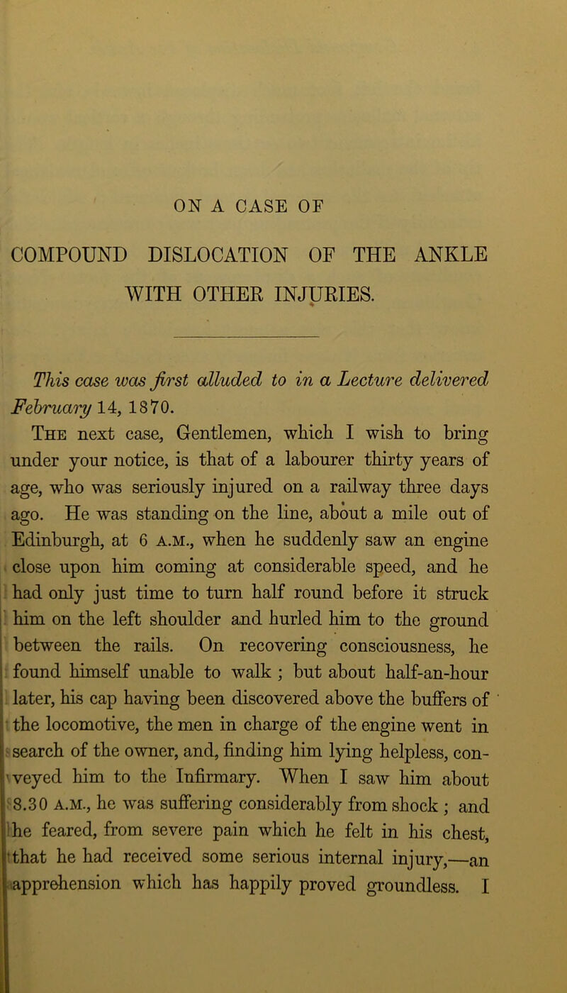 ON A CASE OF COMPOUND DISLOCATION OF THE ANKLE WITH OTHER INJURIES. ♦ This case was first alluded to in a Lecture delivered February 14, 1870. The next case, Gentlemen, which I wish to bring under your notice, is that of a labourer thirty years of age, who was seriously injured on a railway three days ago. He was standing on the line, about a mile out of Edinburgh, at 6 A.M., when he suddenly saw an engine close upon him coming at considerable speed, and he ' had only just time to turn half round before it struck ^ him on the left shoulder and hurled him to the ground : between the rails. On recovering consciousness, he I; found himself unable to walk ; but about half-an-hour j ‘ later, his cap having been discovered above the buffers of lithe locomotive, the men in charge of the engine went in g search of the owner, and, finding him lying helpless, con- 'veyed him to the Infirmary. When I saw him about 8.30 A.M., he was suffering considerably from shock ; and !he feared, from severe pain which he felt in his chest, !that he had received some serious internal injury,—an ..apprehension which has happily proved groundless. I