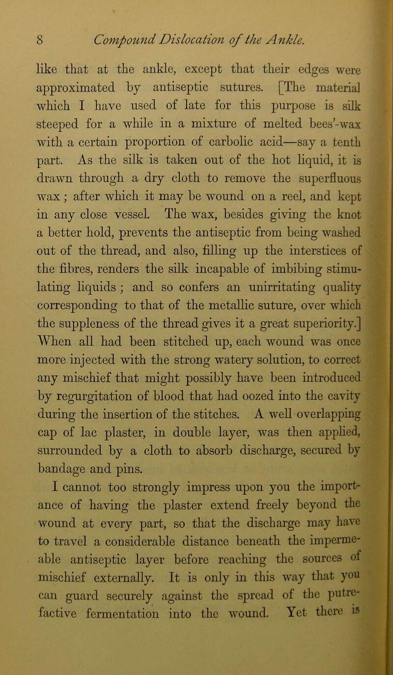 like that at the ankle, except that their edges were approximated by antiseptic sutures. [The materia] which I have used of late for this purpose is silk steeped for a while in a mixture of melted bees-wax with a certain proportion of carbolic acid—say a tenth part. As the silk is taken out of the hot liquid, it is drawn through a dry cloth to remove the superfluous wax; after which it may be wound on a reel, and kept in any close vessel. The wax, besides giving the knot a better hold, prevents the antiseptic from being washed out of the thread, and also, filling up the interstices of the fibres, renders the silk incapable of imbibing stimu- lating liquids; and so confers an unirritating quality corresponding to that of the metaUic suture, over which the suppleness of the thread gives it a great superiority.] When all had been stitched up, each wound was once more injected with the strong watery solution, to correct any mischief that might possibly have been introduced by regurgitation of blood that had oozed into the cavity during the insertion of the stitches. A well overlapping cap of lac plaster, in double layer, was then apphed, surrounded by a cloth to absorb discharge, secured hy bandage and pins. I cannot too strongly impress upon you the import- ance of having the plaster extend freely beyond the wound at every part, so that the discharge may have to travel a considerable distance beneath the imperme- able antiseptic layer before reaching the sources of mischief externally. It is only in tliis way that you can guard securely against the spread of the putre- factive fermentation into the wound. Yet there is