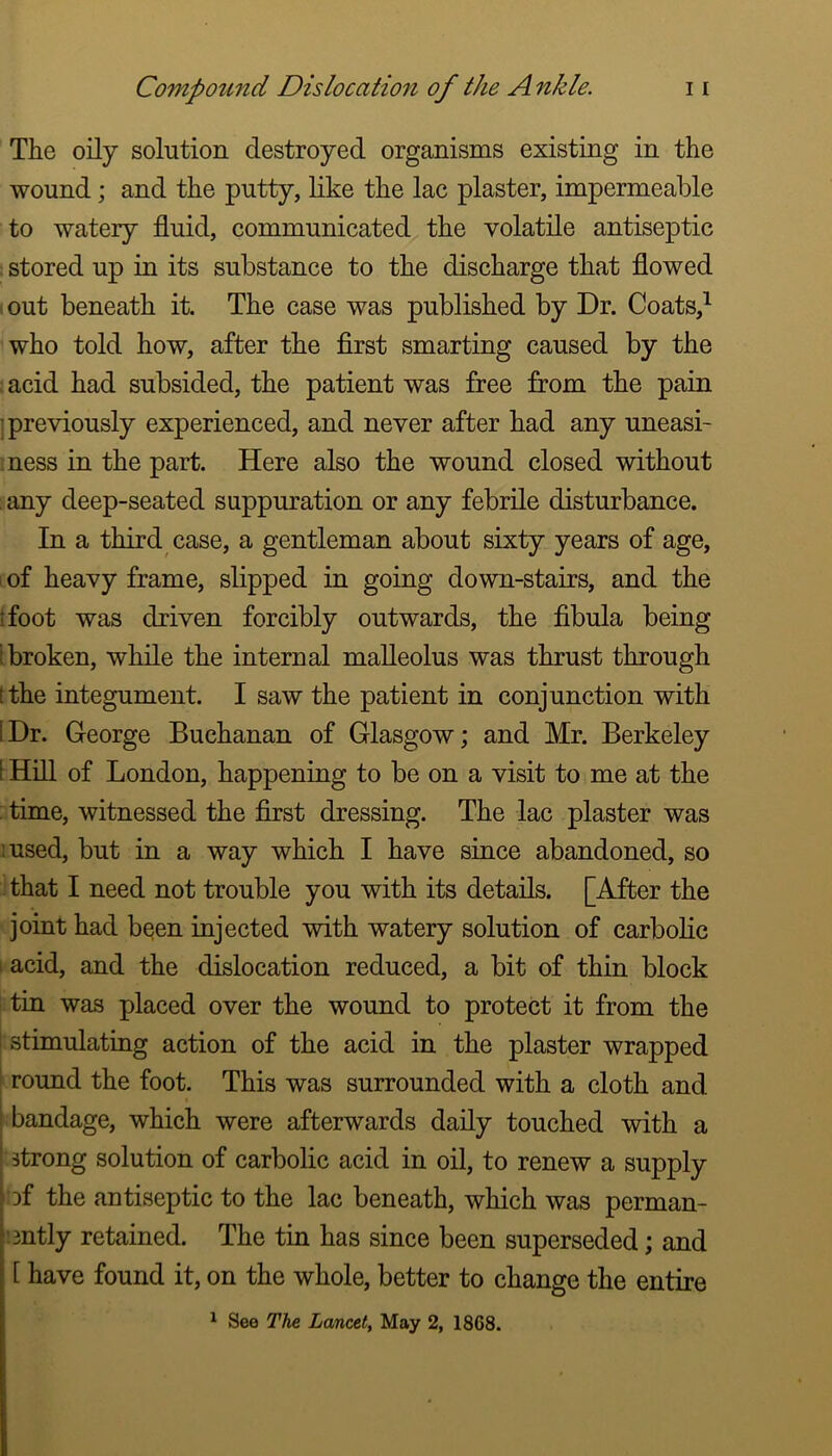 The oily solution destroyed organisms existing in the wound; and the putty, like the lac plaster, impermeable to watery fluid, communicated the volatile antiseptic ; stored up in its substance to the discharge that flowed ‘.out beneath it. The case was published by Dr. Coats,^ who told how, after the first smarting caused by the acid had subsided, the patient was free from the pain I previously experienced, and never after had any uneasi- ness in the part. Here also the wound closed without . any deep-seated suppuration or any febrile disturbance. In a third case, a gentleman about sixty years of age, i of heavy frame, slipped in going down-stairs, and the I foot was driven forcibly outwards, the fibula being i broken, while the internal malleolus was thrust through tthe integument. I saw the patient in conjunction with [Dr. George Buchanan of Glasgow; and Mr. Berkeley [ Hill of London, happening to be on a visit to me at the ; time, witnessed the first dressing. The lac plaster was :used, but in a way which I have since abandoned, so that I need not trouble you with its details. [After the joint had been injected with watery solution of carbolic 1 acid, and the dislocation reduced, a bit of thin block tin was placed over the wound to protect it from the stimulating action of the acid in the plaster wrapped round the foot. This was surrounded with a cloth and bandage, which were afterwards daily touched with a strong solution of carbolic acid in oil, to renew a supply Df the antiseptic to the lac beneath, which was perman- [:3ntly retained. The tin has since been superseded; and [ have found it, on the whole, better to change the entire