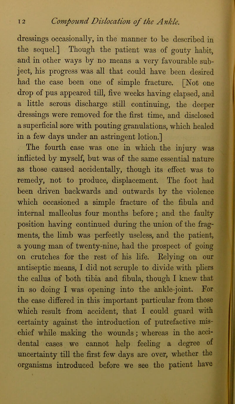 dressings occasionally, in the manner to be described in the sequel.] Though the patient was of gouty habit, and in other ways by no means a very favourable sub- ject, his progress was all that could have been desired had the case been one of simple fracture. [Not one drop of pus appeared till, five weeks having elapsed, and a little serous discharge still continuing, the deeper dressings were removed for the first time, and disclosed a superficial sore with pouting granulations, which healed in a few days under an astringent lotion.] The fourth case was one in which the injury was inflicted by myself, but was of the same essential nature as those caused accidentally, though its effect was to remedy, not to produce, displacement. The foot had been driven backwards and outwards by the violence which occasioned a simple fracture of the fibula and internal malleolus four months before; and the faulty position having continued during the union of the frag- ments, the limb was perfectly useless, and the patient, a young man of twenty-nine, had the prospect of going on crutches for the rest of his life. Eelying on our antiseptic means, I did not scruple to divide with phers the callus of both tibia and fibula, though I knew that in so doing I was opening into the ankle-joint. For the case differed in this important particular from those which result from accident, that I could guard with certainty against the introduction of putrefactive mis- chief while making the wounds; whereas in the acci- dental cases we cannot help feeling a degree of uncertainty till the first few days are over, whether the organisms introduced before we see the patient have