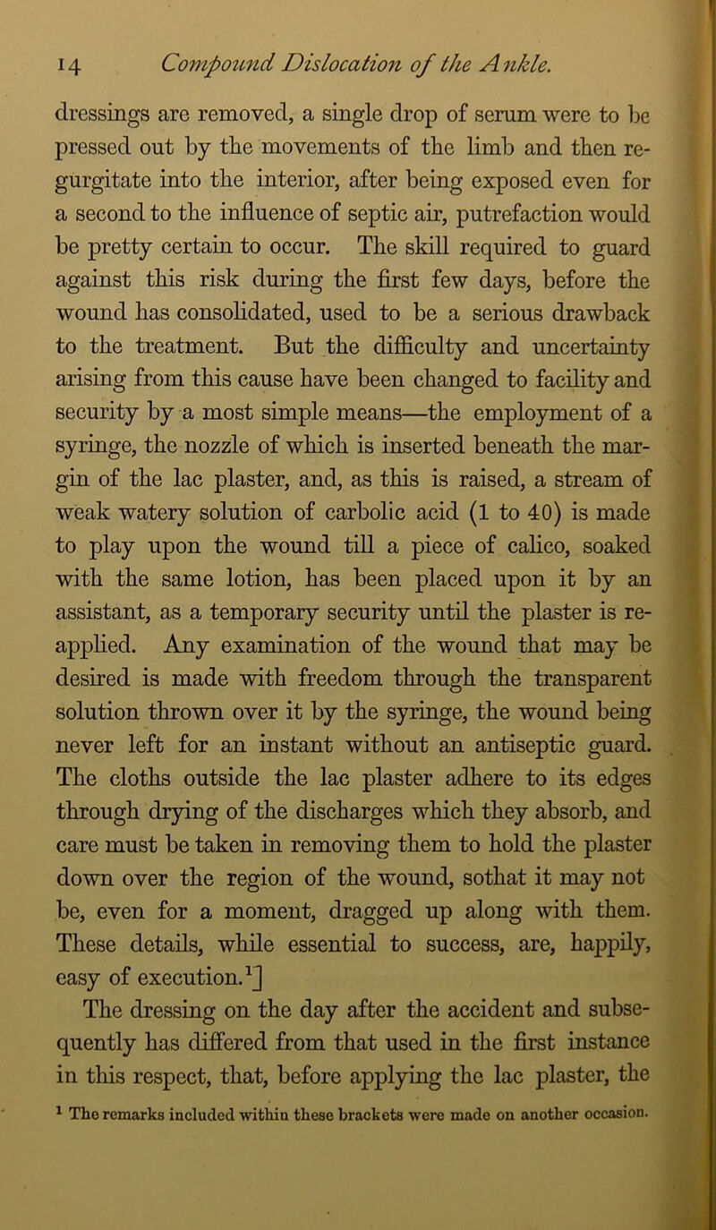 dressings are removed, a single drop of serum were to be pressed out by the movements of the limb and then re- gurgitate into the interior, after being exposed even for a second to the influence of septic air, putrefaction would be pretty certain to occur. The skill required to guard against this risk during the first few days, before the wound has consolidated, used to be a serious drawback to the treatment. But the difficulty and uncertainty arising from this cause have been changed to facility and security by a most simple means—the employment of a syringe, the nozzle of which is inserted beneath the mar- gin of the lac plaster, and, as this is raised, a stream of weak watery solution of carbolic acid (l to 40) is made to play upon the wound till a piece of calico, soaked with the same lotion, has been placed upon it by an assistant, as a temporary security until the plaster is re- apphed. Any examination of the wound that may be desired is made with freedom through the transparent solution thrown over it by the syringe, the wound being never left for an instant without an antiseptic guard. The cloths outside the lac plaster adhere to its edges through drying of the discharges which they absorb, and care must be taken in removing them to hold the plaster down over the region of the wound, sothat it may not be, even for a moment, dragged up along with them. These details, while essential to success, are, happily, easy of execution.^] The dressing on the day after the accident and subse- quently has differed from that used in the first instance in this respect, that, before applying the lac plaster, the ^ The remarks included within these brackets were made on another occasion.