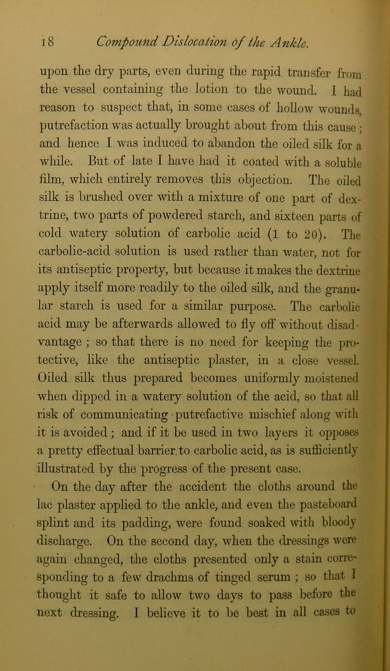 upon the dry parts, even during the rapid transfer from the vessel containing the lotion to the wound. I had reason to suspect that, in some cases of hollow wounds, putrefaction was actually brought about from this cause; and hence I was induced to abandon the oiled silk for a while. But of late I have had it coated with a soluble film, which entirely removes this objection. The oiled silk is brushed over with a mixture of one part of dex- trine, two parts of powdered starch, and sixteen parts of cold watery solution of carbolic acid (l to 20). The carbolic-acid solution is used rather than water, not for its antiseptic property, but because it makes the dextrine apply itself more readily to the oiled silk, and the granu- lar starch is used for a similar purpose. The carbolic acid may be afterwards allowed to fly oflp without disad- vantage ; so that there is no need for keeping the pro- tective, like the antiseptic plaster, in a close vessel. Oiled silk thus prepared becomes uniformly moistened when dipped in a watery solution of the acid, so that all risk of communicating • putrefactive mischief along with it is avoided; and if it be used in two layers it opposes a pretty effectual barrier, to carbolic acid, as is sufficiently illustrated by the progress of the present case. On the day after the accident the cloths around the lac plaster applied to the ankle, and even the pasteboard splint and its padding, were found soaked mth bloody discharge. On the second day, when the dressings were again changed, the cloths presented only a stain corre- sponding to a few drachms of tinged serum ; so that I thought it safe to allow two days to pass before the next dressing. I believe it to be best in all cases to