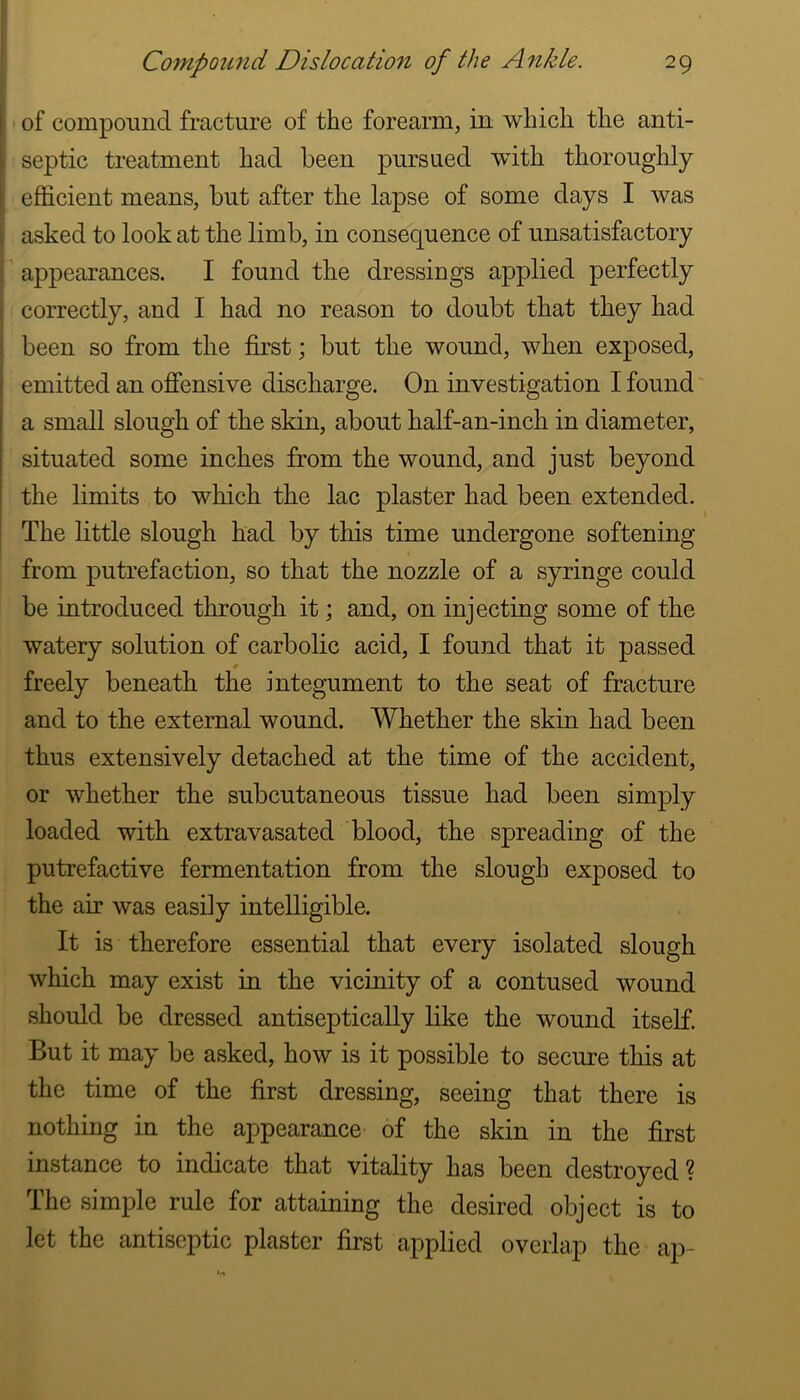 ! ! I of compound fracture of the forearm, in which the anti- septic treatment had been pursued wdth thoroughly efficient means, but after the lapse of some days I was asked to look at the limb, in consequence of unsatisfactory appearances. I found the dressings applied perfectly correctly, and I had no reason to doubt that they had been so from the first; but the wound, when exposed, emitted an offensive discharge. On investigation I found' a small slough of the skin, about half-an-inch in diameter, situated some inches from the wound, and just beyond the limits to which the lac plaster had been extended. The little slough had by this time undergone softening from putrefaction, so that the nozzle of a syringe could be introduced through it; and, on injecting some of the watery solution of carbolic acid, I found that it passed freely beneath the integument to the seat of fracture and to the external wound. Whether the skin had been thus extensively detached at the time of the accident, or whether the subcutaneous tissue had been simply loaded with extravasated blood, the spreading of the putrefactive fermentation from the slough exposed to the air was easily intelligible. It is therefore essential that every isolated slough which may exist in the vicinity of a contused wound should be dressed antiseptically like the wound itself. But it may be asked, how is it possible to secure this at the time of the first dressing, seeing that there is nothing in the appearance of the skin in the first instance to indicate that vitality has been destroyed? The simple rule for attaining the desired object is to let the antiseptic plaster first applied overlap the ap-
