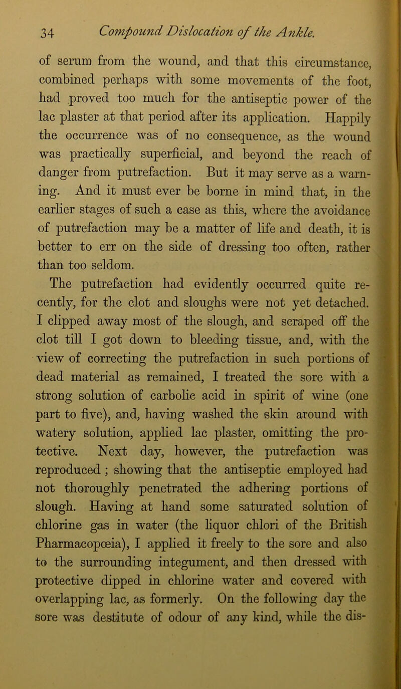 of serum from the wound, and that this circumstance, combined perhaps with some movements of the foot, had proved too much for the antiseptic power of the lac plaster at that period after its application. Happily the occurrence was of no consequence, as the wound was practically superficial, and beyond the reach of danger from putrefaction. But it may serve as a warn- ing. And it must ever be borne in mind that, in the earlier stages of such a case as this, where the avoidance of putrefaction may be a matter of life and death, it is better to err on the side of dressing too often, rather than too seldom. The putrefaction had evidently occurred quite re- cently, for the clot and sloughs were not yet detached. I clipped away most of the slough, and scraped ofi* the clot till I got down to bleeding tissue, and, with the view of correcting the putrefaction in such portions of dead material as remained, I treated the sore with a strong solution of carbolic acid in spirit of wine (one part to five), and, having washed the skin around with watery solution, applied lac plaster, omitting the pro- tective. Next day, however, the putrefaction was reproduced ; showing that the antiseptic employed had not thoroughly penetrated the adhering portions of slough. Having at hand some saturated solution of chlorine gas in water (the hquor chlori of the British Pharmacopoeia), I applied it freely to the sore and also to the surrounding integument, and then dressed with protective dipped in chlorine water and covered with overlapping lac, as formerly. On the following day the sore was destitute of odour of any kind, while the dis- >r i