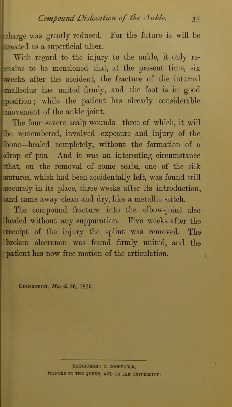 F Compound Dislocation of the Ankle. 35 c^harge was greatly reduced. For the future it will be [treated as a superficial ulcer. With regard to the injury to the ankle, it only re- rmains to be mentioned that, at the present time, six weeks after the accident, the fracture of the internal rmalleolus has united firmly, and the foot is in good [position; while the patient has already considerable imovement of the ankle-joint. The four severe scalp wounds—^three of which, it will Ibe remembered, involved exposure and injury of the Ibone—healed completely, without the formation of a (drop of pus. And it was an interesting circumstance (that, on the removal of some scabs, one of the silk ^sutures, which had been accidentally left, was found still fsecurely in its place, three weeks after its introduction, :and came away clean and dry, like a metallic stitch. The compound fracture into the elbow-joint also i healed without any suppuration. Five weeks after the 1 receipt of the injury the splint was removed. The I broken olecranon was found firmly united, and the I patient has now free motion of the articulation. Edinburgh, March 26, 1870. EDINBURGH : T, CONSTABLE, PRINTER TO THE QUEEN, AND TO THE UNIVER8ITT.