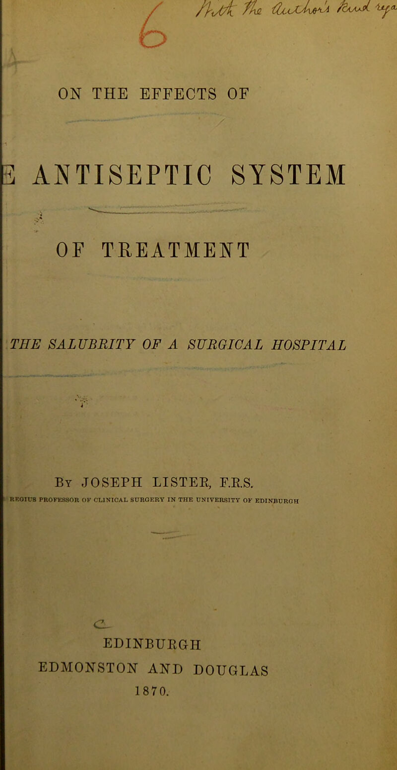 /'pJA ^ ON THE EFFECTS OF 3 ANTISEPTIC SYSTEM OF TREATMENT THE SALUBRITY OF A SURGICAL HOSPITAL By JOSEPH LISTEE, E.E.S. RF.OIUS PROFl^SSOR OF CLINICAL SURGERY IN THE UNIVERSITY OF EDINBURGH cZ^ EDINBUEGH EDMONSTON AND DOUGLAS 1870.