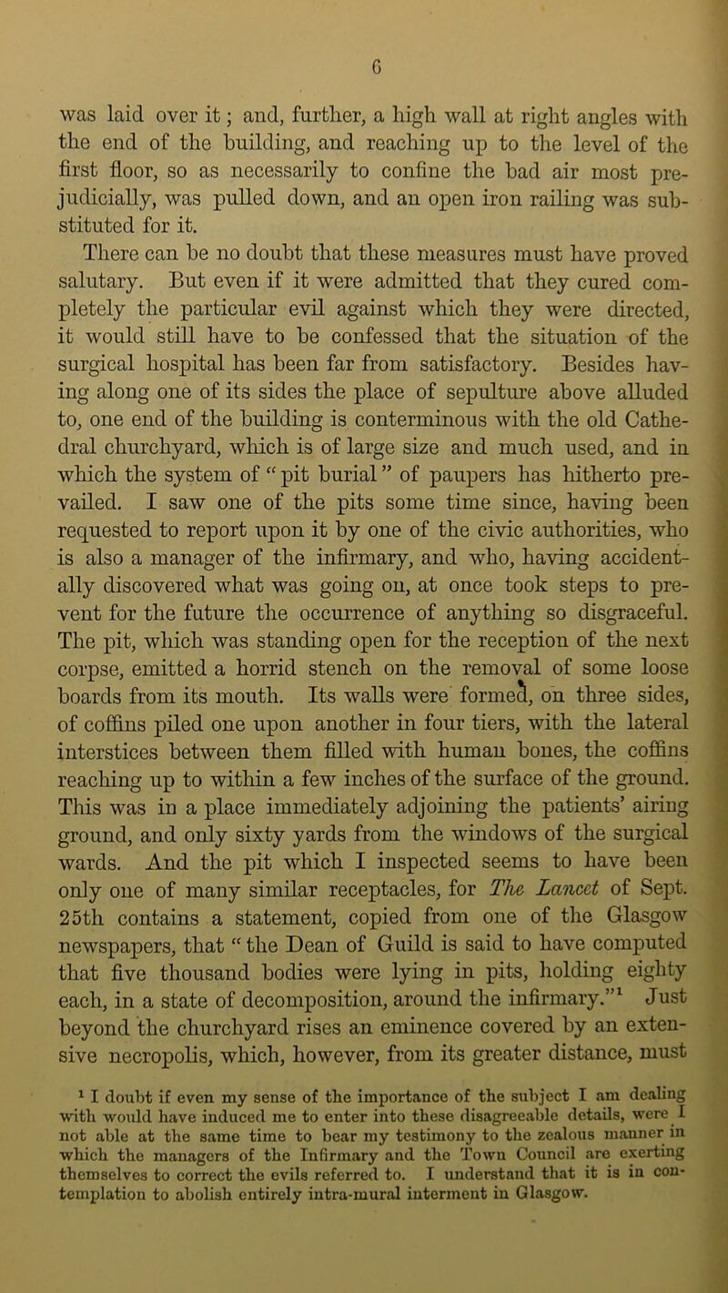 G was laid over it; and, furtlier, a high wall at right angles with the end of the building, and reaching up to the level of the first floor, so as necessarily to confine the bad air most pre- judicially, was pulled down, and an open iron railing was sub- stituted for it. There can be no doubt that these measures must have proved salutary. But even if it were admitted that they cured com- pletely the particular evil against which they were directed, it would still have to be confessed that the situation of the surgical hospital has been far from satisfactory. Besides hav- ing along one of its sides the place of sepulture above alluded to, one end of the building is conterminous with the old Cathe- dral churchyard, which is of large size and much used, and in which the system of “ pit burial ” of paupers has hitherto pre- vailed, I saw one of the pits some time since, having been requested to report upon it by one of the civic authorities, who is also a manager of the infirmary, and who, having accident- ally discovered what was going on, at once took steps to pre- i vent for the future the occurrence of anything so disgraceful. j The pit, which was standing open for the reception of the next f corpse, emitted a horrid stench on the removal of some loose ,i boards from its mouth. Its walls were formed, on three sides, 1 of cofidns piled one upon another in four tiers, with the lateral interstices between them filled with human bones, the coflSns reaching up to witliin a few inches of the surface of the ground. This was in a place immediately adjoining the patients’ airing ground, and only sixty yards from the windows of the surgical wards. And the pit which I inspected seems to have been only one of many similar receptacles, for The Lancet of Sept. 25th contains a statement, copied from one of the Glasgow newspapers, that  the Dean of Guild is said to have computed that five thousand bodies were lying in pits, liolding eighty each, in a state of decomposition, around the infirmary.”^ Just beyond the churchyard rises an eminence covered by an exten- sive necropolis, which, however, from its greater distance, must ^ I doubt if even my sense of tbe importance of the subject I am dealing with would have induced me to enter into these disagreeable details, u’ere I not able at the same time to bear my testimony to the zealous manner in which the managers of the Infirmary and the Town Council are exerting themselves to correct the evils referred to. I understand that it is in con- templation to abolish entirely intra-mural interment in Glasgow.