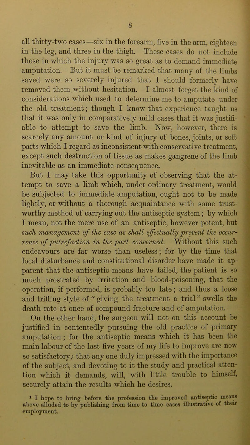 all thirty-two cases—six in the forearm, five in the arm, eighteen in the leg, and three in the thigh. These cases do not include those in which the injury was so great as to demand immediate amputation. But it must he remarked that many of the limbs saved were so severely injured that I should formerly have removed them without hesitation. I almost forget the kind of considerations which used to determine me to amputate under the old treatment; though I know that experience taught us that it was only in comparatively mild cases that it was justifi- able to attempt to save the hmb. Now, however, there is scarcely any amount or kind of injury of bones, joints, or soft parts which I regard as inconsistent with conservative treatment, except such destruction of tissue as makes gangrene of the limb inevitable as an immediate consequence. But I may take this opportunity of observing that the at- tempt to save a limb which, under ordinary treatment, would be subjected to immediate amputation, ought not to be made lightly, or without a thorough acquaintance with some trust- ' worthy method of carrying out the antiseptic system; by which ; I mean, not the mere use of an antiseptic, however potent, but | such management of the case as shall effectually prevent the occur- rence of putrefaction in the part concerned. Without this such endeavours are far worse than useless; for by the time that local disturbance and constitutional disorder have made it ap- parent that the antiseptic means have failed, the patient is so much prostrated by irritation and blood-poisoning, that the operation, if performed, is probably too late; and thus a loose and trifling style of “ giving the treatment a trial ” swells the % death-rate at once of compound fracture and of amputation. ! On the other hand, the surgeon will not on this account be ' justified in contentedly pursuing the old practice of primary amputation; for the antiseptic means which it has been the main labour of the last five years of my life to improve are now so satisfactory,! that any one duly impressed with the importance of the subject, and devoting to it the study and practical atten- tion which it demands, will, with little trouble to himself, securely attain the results which he desires. ^ I hope to bring before the profession the improved antiseptic means . above alluded to by publishing from time to time cases illustrative of theu employment. ■' il