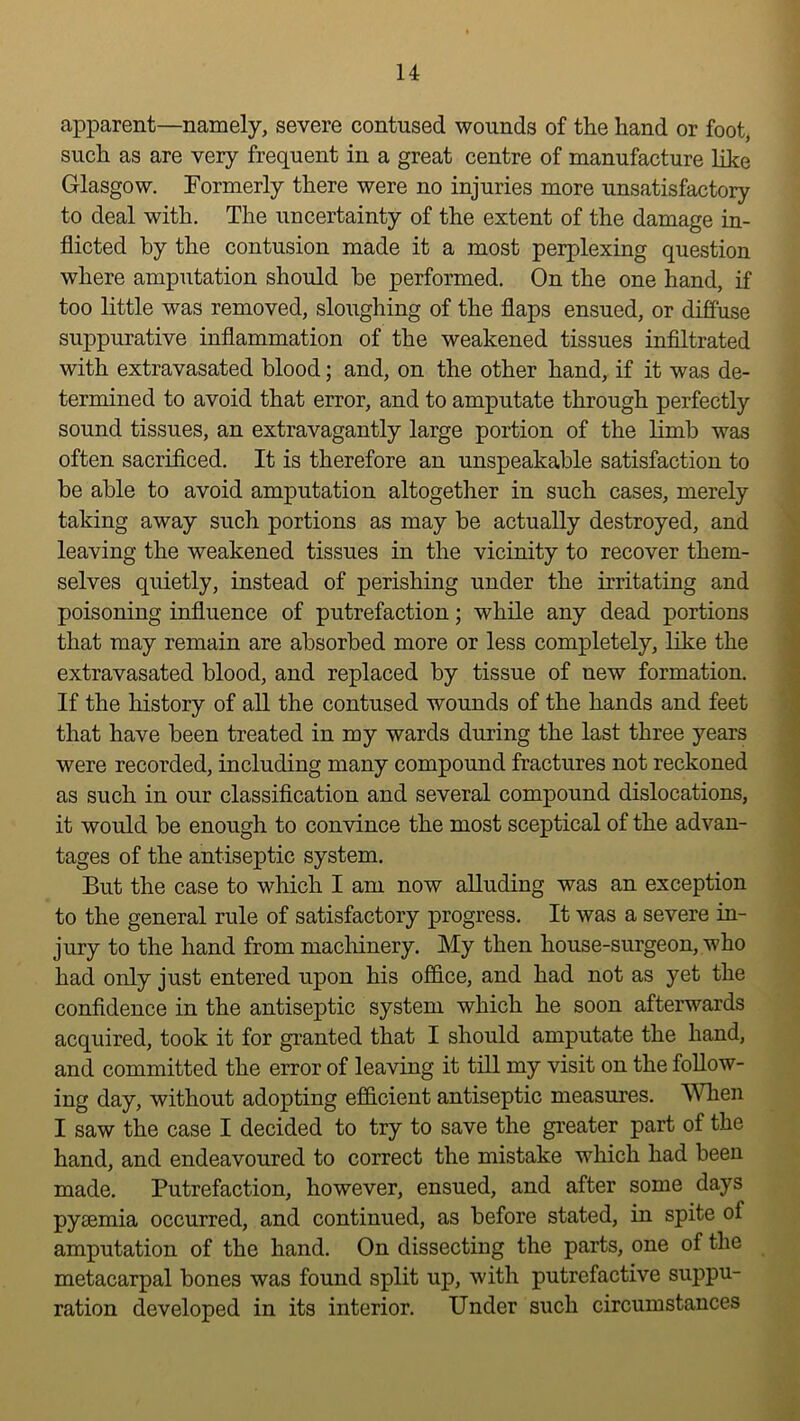 apparent—namely, severe contused wounds of the hand or foot, such as are very frequent in a great centre of manufacture like Glasgow. Formerly there were no injuries more unsatisfactory to deal with. The uncertainty of the extent of the damage in- flicted by the contusion made it a most perplexing question where amputation should he performed. On the one hand, if too little was removed, sloughing of the flaps ensued, or diffuse suppurative inflammation of the weakened tissues infiltrated with extravasated blood; and, on the other hand, if it was de- termined to avoid that error, and to amputate through perfectly sound tissues, an extravagantly large portion of the limb was often sacrificed. It is therefore an unspeakable satisfaction to be able to avoid amputation altogether in such cases, merely taking away such portions as may be actually destroyed, and leaving the weakened tissues in the vicinity to recover them- selves quietly, instead of perishing under the irritating and poisoning influence of putrefaction; while any dead portions that may remain are absorbed more or less completely, like the extravasated blood, and replaced by tissue of new formation. If the history of all the contused wounds of the hands and feet that have been treated in my wards during the last three years were recorded, including many compound fractures not reckoned as such in our classification and several compound dislocations, it would be enough to convince the most sceptical of the advan- tages of the antiseptic system. But the case to which I am now alluding was an exception to the general rule of satisfactory progress. It was a severe in- jury to the hand from macliinery. My then house-surgeon, who had only just entered upon his office, and had not as yet the confidence in the antiseptic system which he soon afterwards acquired, took it for granted that I should amputate the hand, and committed the error of leaving it till my visit on the follow- ing day, without adopting efficient antiseptic measures. MTieii I saw the case I decided to try to save the greater part of the hand, and endeavoured to correct the mistake which had been made. Putrefaction, however, ensued, and after some days pyaemia occurred, and continued, as before stated, in spite of amputation of the hand. On dissecting the parts, one of the metacarpal bones was found split up, with putrefactive suppu- ration developed in its interior. Under such circumstances