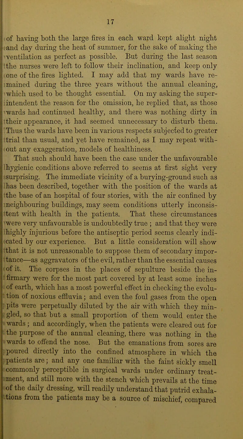 ■ of having both the large fires in each ward kept alight night , and day during the heat of summer, for the sake of making the iventilation as perfect as possible. But during the last season ! the nurses were left to follow their inclination, and keep only i one of the fires lighted. I may add that my wards have re- : mained during the three years without the annual cleaning, : uvhich used to be thought essential. On my asking the super- I intendent the reason for the omission, he replied that, as those t awards had continued healthy, and there was nothing dirty in their appearance, it had seemed unnecessary to disturb them. Thus the wards have been in various respects subjected to greater [trial than usual, and yet have remained, as I may repeat with- 1: out any exaggeration, models of healthiness. That such should have been the case under the unfavourable Ij hygienic conditions above referred to seems at first sight very (i surprising. The immediate vicinity of a burying-ground such as i has been described, together with the position of the wards at 1'the base of an hospital of four stories, with the air confined by neighbouring buildings, may seem conditions utterly inconsis- 1^‘tent with health in the patients. That these circumstances i'were very unfavourable is undoubtedly true ; and that they were highly injurious before the antiseptic period seems clearly indi- ' cated by our experience. But a little consideration will show ■ that it is not unreasonable to suppose them of secondary impor- ■ tance—as aggravators of the evil, rather than the essential causes ■ of it. The corpses in the places of sepulture beside the in- firmary were for the most part covered by at least some inches of earth, which has a most powerful effect in checking the evolu- i tion of noxious effluvia; and even the foul gases from the open pits were perpetually diluted by the air with which they min- 1 gled, so that but a small proportion of them would enter the wards ; and accordingly, when the patients were cleared out for the purpose of the annual cleaning, there was nothing in the wards to oflend the nose. But the emanations from sores are poured directly into the confined atmosphere in which the patients are; and any one familiar with the faint sickly smell commonly perceptible in surgical wards under ordinary treat- ment, and still more with the stench which prevails at the time of the daily dressing, will readily understand that putrid exhala- tions from the patients may be a source of mischief, compared