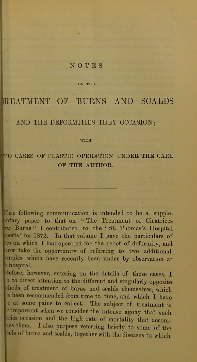 NOTES ON THE FREATMENT OF BUENS AND SCALDS AND THE DEEOEMITIES THEY OCCASION; WITH T'O CASES OF PLASTIC OPERATION UNDER THE CARE OF THE AUTHOR. ?HE following communication is intended to be a supple- latary paper to that on The Treatment of Cicatrices nr Burns ” I contributed to the ‘ St. Thomases Hospital oorts^ for 1872. In that volume I gave the particulars of os on which I had operated for the relief of deformity, and 1 ow take the opportunity of referring to two additional :mples which have recently been under by observation at 5 hospital. >efore, however, entering on the details of these cases, I 1 to direct attention to the different and singularly opposite hods of treatment of burns and scalds themselves, which 3 been recommended from time to time, and which I have 1 at some pains to collect. The subject of treatment is ' important when we consider the intense agony that such ries occasion and the high rate of mortality that accom- cs them. I also purpose referring briefly to some of the els of burns and scalds, together with the diseases to which