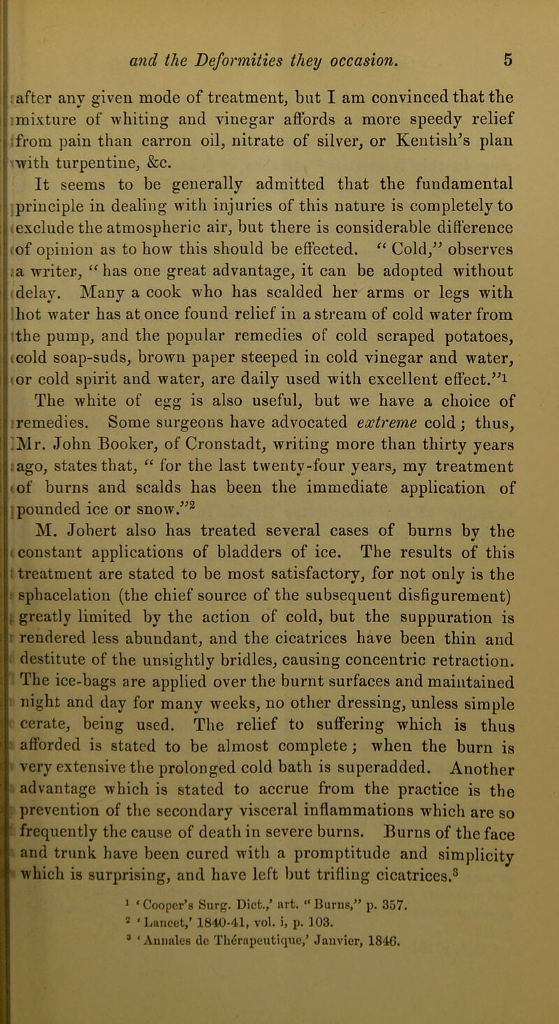 t after anv given mode of treatment, but I am convinced that the timixture of whiting and vinegar affords a more speedy relief 1 from pain than carron oil, nitrate of silver, or Kentishes plan i with turpentine, &c. It seems to be generally admitted that the fundamental . prineiple in dealing with injuries of this nature is completely to i|i exclude the atmospheric air, but there is considerable difference ,(of opinion as to how this should be effected. Cold,^^ observes ’.la writer, “ has one great advantage, it can be adopted without t delay. Many a cook who has scalded her arms or legs with hot water has at once found relief in a stream of cold water from ( the pump, and the popular remedies of eold scraped potatoes, I,(cold soap-suds, brown paper steeped in cold vinegar and water, i|ior cold spirit and water, are daily used with excellent effect.’^i i The white of egg is also useful, but we have a choice of i.remedies. Some surgeons have advocated extreme cold; thus, !j’Mr. John Booker, of Cronstadt, writing more than thirty years j;ago, states that, “ for the last twenty-four years, my treatment I of burns and scalds has been the immediate application of .pounded ice or snow.^^^ M. Jobert also has treated several cases of burns by the ' constant applications of bladders of ice. The results of this : treatment are stated to be most satisfactory, for not only is the : sphacelation (the chief source of the subsequent disfigurement) ; greatly limited by the action of cold, but the suppuration is ! rendered less abundant, and the cicatrices have been thin and destitute of the unsightly bridles, causing concentric retraction. The ice-bags are applied over the burnt surfaces and maintained night and day for many weeks, no other dressing, unless simple cerate, being used. The relief to suffering whieh is thus afforded is stated to be almost complete; when the burn is very extensive the prolonged cold bath is superadded. Another advantage which is stated to accrue from the practice is the prevention of the secondary visceral inflammations which are so frequently the cause of death in severe burns. Burns of the face and trunk have been cured with a promptitude and simplicity which is surprising, and have left but trifling cicatrices.® * ‘Cooper’s Surg. Diet.,’ art. “Burns,” p. 357. 2 ‘Lancet,’ 1840-41, vol. i, p. 103. ® ‘ Annales de Therapeutique,’ Janvier, 1846.