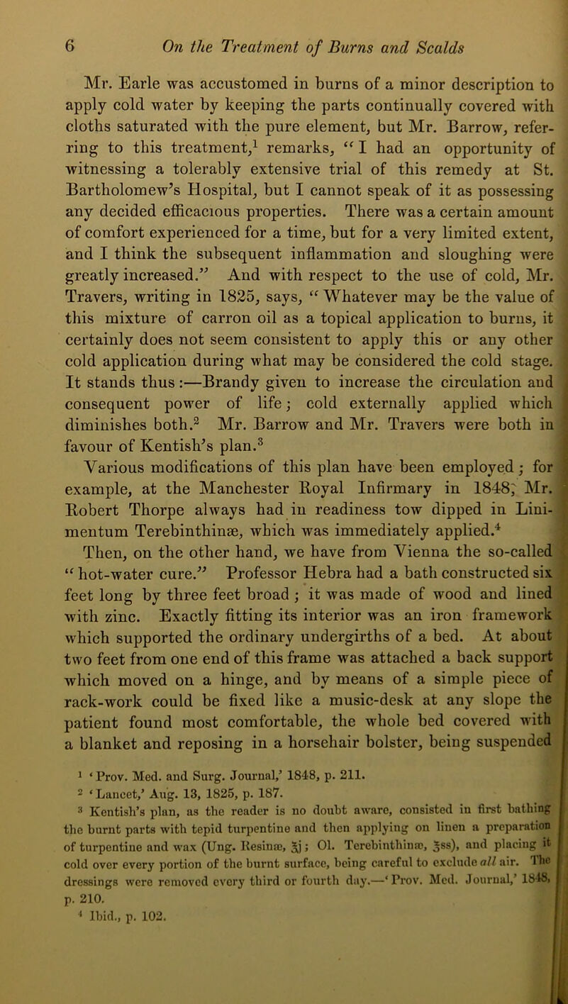 Mr. Earle was accustomed in burns of a minor description to apply cold water by keeping the parts continually covered with cloths saturated with the pure element, but Mr. Barrow, refer- ring to this treatment,^ remarks, I had an opportunity of witnessing a tolerably extensive trial of this remedy at St. Bartholomew’s Plospital, but I cannot speak of it as possessing any decided efficacious properties. There was a certain amount of comfort experienced for a time, but for a very limited extent, and I think the subsequent inflammation and sloughing were greatly increased.” And with respect to the use of cold, Mr. Travers, writing in 1825, says, Whatever may be the value of this mixture of carron oil as a topical application to burns, it certainly does not seem consistent to apply this or any other cold application during what may be considered the cold stage. It stands thus:—Brandy given to increase the circulation and consequent power of life; cold externally applied which diminishes both.^ Mr. Barrow and Mr. Travers were both in ; favour of Kentish’s plan.^ Various modifications of this plan have been employed; for example, at the Manchester Boyal Infirmary in 1848^ Mr. Bobert Thorpe always had in readiness tow dipped in Lini- mentum Terebinthinse, which was immediately applied.^ Then, on the other hand, we have from Vienna the so-called hot-water cure.” Professor Hebra had a bath constructed six ' feet long by three feet broad ; it was made of wood and lined ' with zinc. Exactly fitting its interior was an iron framework which supported the ordinary undergirths of a bed. At about two feet from one end of this frame was attached a back support which moved on a hinge, and by means of a simple piece of rack-work could be fixed like a music-desk at any slope the patient found most comfortable, the whole bed covered with a blanket and reposing in a horsehair bolster, being suspended ^ ‘ Prov. Med. and Surg. Journal,’ 1848, p. 211. t 2 ‘Lancet,’ Aug. 13, 1825, p. 187. I ^ Kentish’s plan, as the reader is no doubt aware, consisted in first bathing t the burnt parts with tepid turpentine and then applying on linen a preparation I of turpentine and wax (Ung. Kesina;, > 01. Terebinthinac, Jss), and placing it I cold over every portion of the burnt surface, being careful to exclude all air. Iho I j dressings were removed every third or fourth day.—‘Prov. Med. Journal,’ 1848, I j p. 210. [ ,| •* Ibid., p. 102. I !