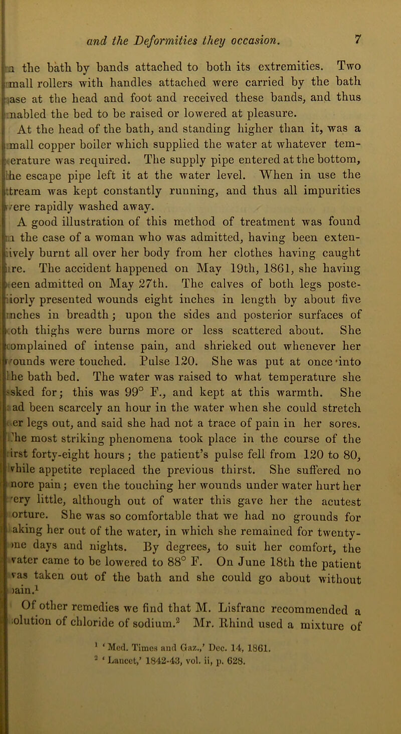 m the bath by bands attached to both its extremities. Two ;mall rollers with handles attached were carried by the bath 3ase at the head and foot and received these bands, and thus mabled the bed to be raised or lowered at pleasure. At the head of the bath, and standing higher than it, was a imall copper boiler which supplied the water at whatever tem- perature was required. The supply pipe entered at the bottom, Ihe escape pipe left it at the water level. When in use the ttream was kept constantly running, and thus all impurities f/ere rapidly washed away. A good illustration of this method of treatment was found in the case of a woman who was admitted, having been exten- iively burnt all over her body from her clothes having caught lire. The accident happened on May 19th, 1861, she having Keen admitted on May 27th. The calves of both legs poste- iiorly presented wounds eight inches in length by about five inches in breadth; upon the sides and posterior surfaces of lOth thighs were burns more or less scattered about. She complained of intense pain, and shrieked out whenever her r.munds were touched. Pulse 120. She was put at once'into Ihe bath bed. The water was raised to what temperature she ssked for; this was 99° F., and kept at this warmth. She i.ad been scarcely an hour in the water when she could stretch ever legs out, and said she had not a trace of pain in her sores, t.’he most striking phenomena took place in the course of the irst forty-eight hours; the patient’s pulse fell from 120 to 80, vhile appetite replaced the previous thirst. She suflPered no nore pain; even the touching her wounds under water hurt her 'ery little, although out of water this gave her the acutest orture. She was so comfortable that we had no grounds for aking her out of the water, in which she remained for twenty- mo days and nights. By degrees, to suit her comfort, the vater came to be lowered to 88° F. On June 18th the patient vas taken out of the bath and she could go about without lain.i Of other remedies we find that M. Lisfranc recommended a lolution of chloride of sodium.* ** Mr. llhind used a mixture of * ‘ Med. Times and Gaz.,’ Dec. 14, 1861. * ‘ Lancet,’ 1842-43, vol. ii, ;). 628.