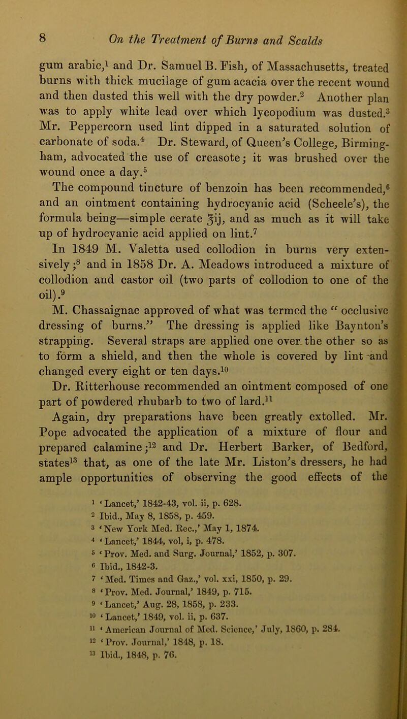 gum arabic,! and Dr. Samuel B. Fish, of Massachusetts, treated burns with thick mucilage of gum acacia over the recent wound and then dusted this well with the dry powder.^ Another plan was to apply white lead over which lycopodium was dusted.® Mr. Peppercorn used lint dipped in a saturated solution of carbonate of soda.^ Dr. Steward, of Queen-’s College, Birming- ham, advocated the use of creasote; it was brushed over the wound once a day.® The compound tincture of benzoin has been recommended,® and an ointment containing hydrocyanic acid (Scheele^s), the formula being—simple cerate and as much as it will take up of hydrocyanic acid applied on lint.'^ In 1849 M. Valetta used collodion in burns very exten- sively and in 1858 Dr. A. Meadows introduced a mixture of collodion and castor oil (two parts of collodion to one of the j oil) ' M. Chassaignac approved of what was termed the occlusive i dressing of burns.^^ The dressing is applied like Bayntou’s f strapping. Several straps are applied one over the other so as j to form a shield, and then the whole is covered by lint 'and a changed every eight or ten days.io a Dr. Bitterhouse recommended an ointment composed of one 9 part of powdered rhubarb to two of lard.^^ ■ Again, dry preparations have been greatly extolled. Mr. A Pope advocated the application of a mixture of flour and ■ prepared calamine and Dr. Herbert Barker, of Bedford, ■ states^® that, as one of the late Mr. Liston^s dressers, he had ■ ample opportunities of observing the good effects of the a 1 ‘ Lancet,’ 1842-43, vol. ii, p. 628. T 2 Ibid., May 8, 1858, p. 459. t 2 ‘New York Med. Rec.,’ May 1, 1874. ‘ Lancet,’ 1844, vol, i, p. 478. j ® ‘ Prov. Med. and Surg. Journal,’ 1852, p. 307. 6 Ibid., 1842-3. 7 ‘ Med. Times and Gaz.,’ vol. x.\i, 1850, p. 29. ® ‘Prov. Med. Journal,’ 1849, p. 715. 9 ‘Lancet,’ Aug. 28, 1858, p. 233. 19 ‘ Lancet,' 1849, vol. ii, p. 637. 11 ‘ American Journal of Med. Science,’ July, 1860, p. 284. 12 ‘ Prov. Journal,’ 1848, p. 18. 19 Ibid., 1848, p. 76.