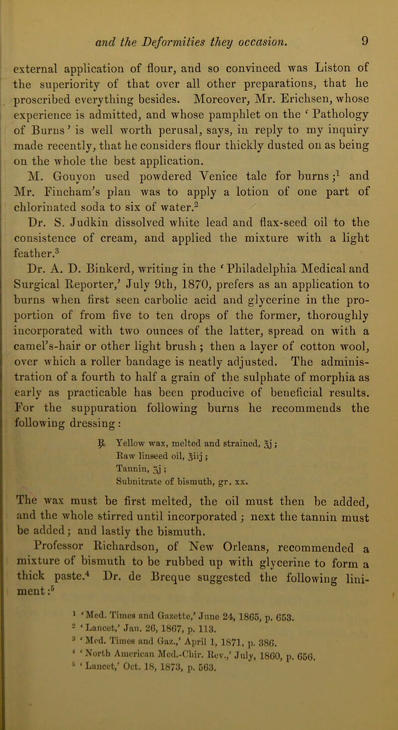 external application of flour, and so convinced was Liston of the superiority of that over all other preparations, that he proscribed everything besides. Moreover, Mr. Erichsen, whose experience is admitted, and whose pamphlet on the ‘ Pathology of Burns’ is well worth perusal, says, iu reply to my inquiry made recently, that he considers flour thickly dusted on as being on the whole the best application. M. Gouyon used powdered Venice talc for burns and Mr. Fincham’s plan was to apply a lotion of one part of chlorinated soda to six of water.^ Dr. S. Judkin dissolved white lead and flax-seed oil to the consistence of cream, and applied the mixture with a light feather.® Dr. A. D. Binkerd, writing in the ‘ Philadelphia Medical and Surgical Beporter,’ July 9th, 1870, prefers as an application to burns when first seen carbolic acid and glycerine in the pro- portion of from five to ten drops of the former, thoroughly incorporated with two ounces of the latter, spread on with a camel’s-hair or other light brush ; then a layer of cotton wool, over which a roller bandage is neatly adjusted. The adminis- tration of a fourth to half a grain of the sulphate of morphia as early as practicable has been producive of beneficial results. For the suppuration following burns he recommends the following dressing: Yellow wax, melted and strained, 5j; Raw linseed oil, ; Tannin, 5j ; Subnitrate of bismuth, gr. xx. The wax must be first melted, the oil must then be added, and the whole stirred until incorporated ; next the tannin must be added; and lastly the bismuth. Professor Richardson, of New Orleans, recommended a mixture of bismuth to be rubbed up with glycerine to form a thick paste.*^ Dr. de Breque suggested the following lini- ment J ‘Med. Times and Gazette,’ June 24, 1865, p. 653, 2 ‘ Lancet,’ Jan. 26, 1867, p. 113. 3 ‘ Mod. Times and Gaz.,’ April 1, 1871, p. 386. ^ ‘ North American Mcd.-Cliir. Rev.,’ July, 1860, p. 656. * ‘ Lancet,’ Oct. 18, 1873, p. 563.