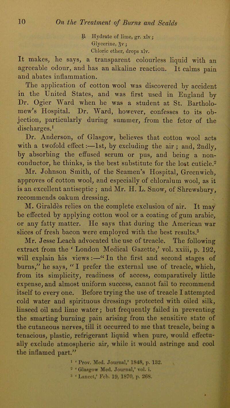 P; Hydrate of lime, gr. xlv; Glycerine, 5v; Chloric ether, drops xlv. It makes_, he says, a transparent colourless liquid with an agreeable odour, and has an alkaline reaction. It calms pain and abates inflammation. The application of cotton wool was discovered by accident in the United States, and was first used in England by Dr. Ogier Ward when he was a student at St. Bartholo- mew's Hospital. Dr. Ward, however, confesses to its ob- jection, particularly during summer, from the fetor of the discharges.' Dr. Anderson, of Glasgow, believes that cotton wool acts with a twofold effect:—1st, by excluding the air ; and, 2ndly, by absorbing the efi’used serum or pus, and being a non- conductor, he thinks, is the best substitute for the lost cuticle.- Mr. Johnson Smith, of the Seamen’s Hospital, Greenwich, approves of cotton wool, and especially of chloralum wool, as it is an excellent antiseptic ; and Mr. H. L. Snow, of Shrewsbury, recommends oakum dressing. M. Giraldes relies on the complete exclusion of air. It may be efFected by applying cotton wool or a coating of gum arabic, or any fatty matter. He says that during the American war slices of fresh bacon were employed with the best results.® Mr. Jesse Leach advocated the use of treaele. The following extraet from the ‘ London Medical Gazette,’ vol. xxiii, p. 192, will explain his views :—“ In the first and second stages of burns,” he says, I prefer the external use of treacle, which, from its simplicity, readiness of access, comparatively little expense, and almost uniform success, cannot fail to recommend itself to every one. Before trying the use of treacle I attempted cold water and spirituous dressings protected with oiled silk, linseed oil and lime water; but frequently failed in preventing the smarting burning pain arising from the sensitive state of the cutaneous nerves, till it occurred to me that treacle, being a tenacious, plastic, refrigerant liquid when pure, would effectu- ally exclude atmospheric air, while it would astringe and cool the inflamed part.” ’ ‘ Prov. Mccl. .Tournal,’ 1848, p. 132. * ‘ Glasgow Med. Journal,’ vol. i.