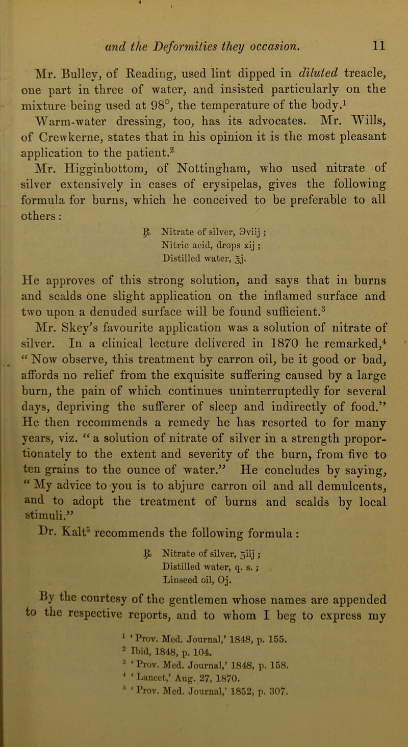 Mr. Bulley, of Reading, used lint dipped in diluted treacle, one part in three of water, and insisted particularly on the mixture being used at 98°, the temperature of the body.i Warm-water dressing, too, has its advocates. Mr. Wills, of Crew kerne, states that in his opinion it is the most pleasant application to the patient.^ Mr. Higginbottom, of Nottingham, who used nitrate of silver extensively in cases of erysipelas, gives the following formula for burns, which he conceived to be preferable to all others; Nitrate of silver, 9viij ; Nitric acid, drops xij ; Distilled water, He approves of this strong solution, and says that in burns and scalds one slight application on the inflamed surface and two upon a denuded surface will be found sufficient.^ Mr. Skey's favourite application was a solution of nitrate of silver. In a clinical lecture delivered in 1870 he remarked,^ ‘'Now observe, this treatment by carron oil, be it good or bad, affords no relief from the exquisite suffering caused by a large burn, the pain of which continues uninterruptedly for several days, depriving the sufferer of sleep and indirectly of food.” He then recommends a remedy he has resorted to for many years, viz.  a solution of nitrate of silver in a strength propor- tionately to the extent and severity of the burn, from five to ten grains to the ounce of water.” He concludes by saying,  My advice to you is to abjure carron oil and all demulcents, and to adopt the treatment of burns and scalds by local stimuli.” Dr. Kalt^ recommends the following formula: Nitrate of silver, 5iij ; Distilled water, q. s.; Linseed oil, Oj. By the courtesy of the gentlemen whose names are appended to the respective reports, and to whom I beg to express my * ‘ Prov. Med. .Tournal,’ 184j8, p. 155. 2 Ibid, 1848, p. 104. ^ ‘ Prov. Med. Journal,’ 184S, p. 158. '• ‘ Lancet,’ Aug. 27, 1870. * ‘ Prov. Med. Journal,’ 1852, p. 307.