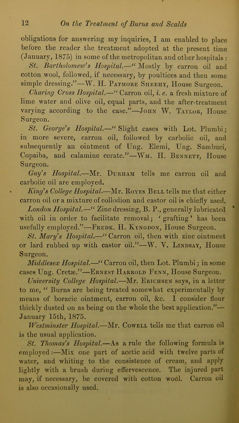 obligations for answering my inquiries, I am enabled to place before the reader the treatment adopted at the present time (J anuary, 1875) in some of the metropolitan and other hospitals : St. Bartholomew’s Hospital.—Mostly by carron oil and cotton wool, followed, if necessary, by poultices and then some simple dressing/^—W. H. Patmore Sheehy, House Surgeon. Charing Cross Hospital.—“ Carron oil, i. e. a fresh mixture of lime water and olive oil, equal parts, and the after-treatment varying according to the case.”—John W. Taylor, House Surgeon. St. George’s Hospital.—“ Slight cases with Lot. Plumbi; in more severe, carron oil, followed by carbolic oil, and subsequently an ointment of Ung. Elemi, Ung. Sambuci, Copaiba, and calamine cerate.”—Wm. H. Bennett, House Surgeon. Guy’s Hospital.—Mr, Durham tells me carron oil and carbolic oil are employed. King’s College Hospital.—Mr. Royes Bell tells me that either carron oil or a mixture of collodion and castor oil is chiefly used. London Hospital.—“ Zinc dressing, B. P., generally lubricated with oil in order to facilitate removal; ^ grafting ’ has been usefully employed.”—Fredk. H. Kyngdon, House Surgeon. St. Mary’s Hospital.—“ Carron oil, then with zinc ointment or lard rubbed up with castor oil.”—W. V. Lindsay, House Surgeon. Middlesex Hospital.—“ Carron oil, then Lot. Plumbi; in some cases Ung. Cretse.”—Ernest Harrold Penn, House Surgeon. University College Hospital.—Mr. Ertchsen says, in a letter to me, “ Burns are being treated somewhat experimentally by means of boracic ointment, carron oil, &c. I consider flour thickly dusted on as being on the whole the best application.”— January 15th, 1875. Westminster Hospital.—Mr. Cowell tells me that carron oil is the usual application. St. Thomas’s Hospital.—As a rule the following formula is employed:—Mix one part of acetic acid with twelve parts of water, and whiting to the consistence of cream, and apply lightly with a brush during effervescence. The injured part mav, if necessarv, be covered with cotton wool. Carron oil is also occasionally used.