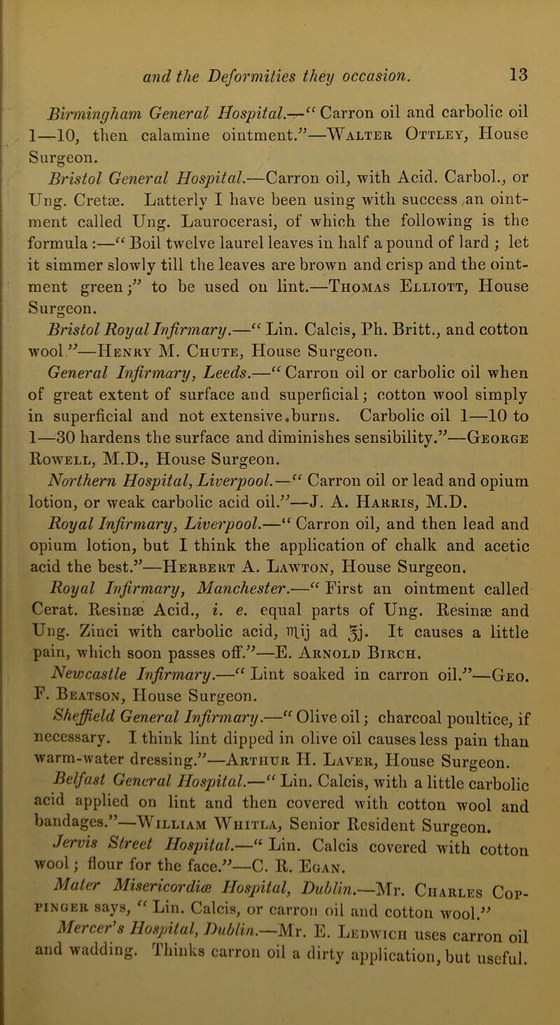 Bii'mingham General Hospital.—Carron oil and carbolic oil 1—10, then calamine ointment/’—Walter Ottley, House Surgeon. Bristol General Hospital.—Carron oil, with Acid. CarboL, or Ung. Cretm. Latterly I have been using with success an oint- ment called Ung. Laurocerasi, of which the following is the formula :—Boil twelve laurel leaves in half a pound of lard ; let I it simmer slowly till the leaves are brown and crisp and the oint- * ment green;” to be used on lint.—Thomas Elliott, House Surgeon. Bristol Royal Infirmary.—“ Lin. Calcis, Ph. Britt., and cotton wool ”—Henry M. Chute, House Surgeon. General Infirmary, Leeds.—“ Carron oil or carbolic oil when of great extent of surface and superficial; cotton wool simply in superficial and not extensive,burns. Carbolie oil 1—10 to 1—30 hardens the surface and diminishes sensibility.”—George Rowell, M.D., House Surgeon. Northern Hospital, Liverpool.—“ Carron oil or lead and opium lotion, or weak carbolic acid oil.”—J. A. Harris, M.D. Royal Infirmary, Liverpool.—“ Carron oil, and then lead and opium lotion, but I think the application of chalk and acetic acid the best.”—Herbert A. Lawton, House Surgeon. Royal Infirmary, Manchester.—“ First an ointment called Cerat. Resinae Acid., i. e. equal parts of Ung. Resinse and Ung. Zinci with carbolic acid, B^ij ad If causes a little pain, which soon passes ofif.”—E. Arnold Birch. Newcastle Infirmary.—Lint soaked in carron oil.”—Geo. F. Beatson, House Surgeon. Sheffield General Infirmary.—‘‘ Olive oil; charcoal poultice, if necessary. I think lint dipped in olive oil causes less pain than warm-water dressing.”—Arthur H. Laver, House Surgeon. Belfast General Hospital.—‘‘ Lin. Calcis, with a little carbolie acid applied on lint and then covered with cotton wool and bandages.”—William Whitla, Senior Resident Surgeon. Jervis Street Hospital.—“ Lin. Calcis covered with cotton wool; flour for the face.”—C. R. Egan. Mater Misericordicn Hospital, Dublin.—Charles Cop- piNGER says, Lin. Calcis, or carron oil and cotton wool.” Mercer's Hospital, Dublin.—Mr. E. Ledwich uses carron oil and wadding. Ihinks carron oil a dirty application, but useful.