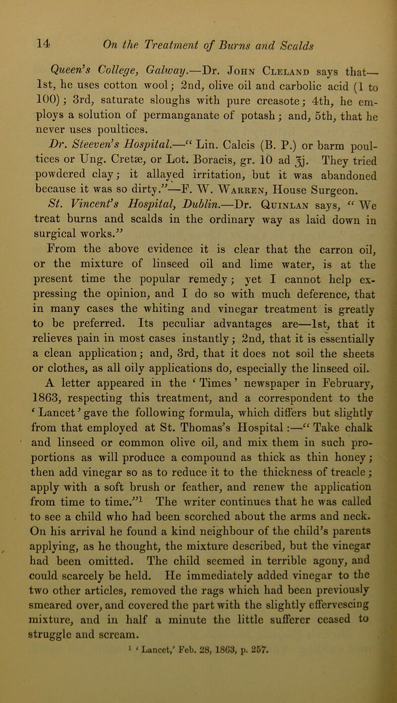 Queen’s College, Galway.—Dr. John Cleland says that— 1st, he uses cotton wool; 2nd, olive oil and carbolic acid (1 to 100); 3rd, saturate sloughs with pure creasote; 4th, he em- ploys a solution of permanganate of potash; and, 5th, that he never uses poultices. Dr. Steeven’s Hospital.—Lin. Calcis (B. P.) or barm poul- tices or Ung. Cretse, or Lot. Boracis, gr. 10 ad ^j. They tried powdered clay; it allayed irritation, but it was abandoned because it was so dirty—F. W. Wauren, House Surgeon. St. Vincent’s Hospital, Dublin.—Dr. Quinlan says, We treat burns and scalds in the ordinary way as laid down in surgical works.^^ From the above evidence it is clear that the carron oil, or the mixture of linseed oil and lime water, is at the present time the popular remedy; yet I cannot help ex- pressing the opinion, and I do so with much deference, that in many cases the whiting and vinegar treatment is greatly to be preferred. Its peculiar advantages are—1st, that it relieves pain in most cases instantly; 2nd, that it is essentially a clean application; and, 3rd, that it does not soil the sheets or clothes, as all oily applications do, especially the linseed oil. A letter appeared in the ^ Times ’ newspaper in February, 1863, respecting this treatment, and a correspondent to the ^ Lancet^ gave the following formula, which diflFers but slightly from that employed at St. Thomases Hospital:—“ Take chalk and linseed or common olive oil, and mix them in such pro- portions as will produce a compound as thick as thin honey; then add vinegar so as to reduce it to the thickness of treacle; apply with a soft brush or feather, and renew the application from time to time.^^^ The writer continues that he was called to see a child who had been scorched about the arms and neck. On his arrival he found a kind neighbour of the child’s parents applying, as he thought, the mixture described, but the vinegar had been omitted. The child seemed in terrible agony, and could scarcely be held. He immediately added vinegar to the two other articles, removed the rags which had been previously smeared over, and covered the part with the slightly effervescing mixture, and in half a minute the little sufferer ceased to struggle and scream.