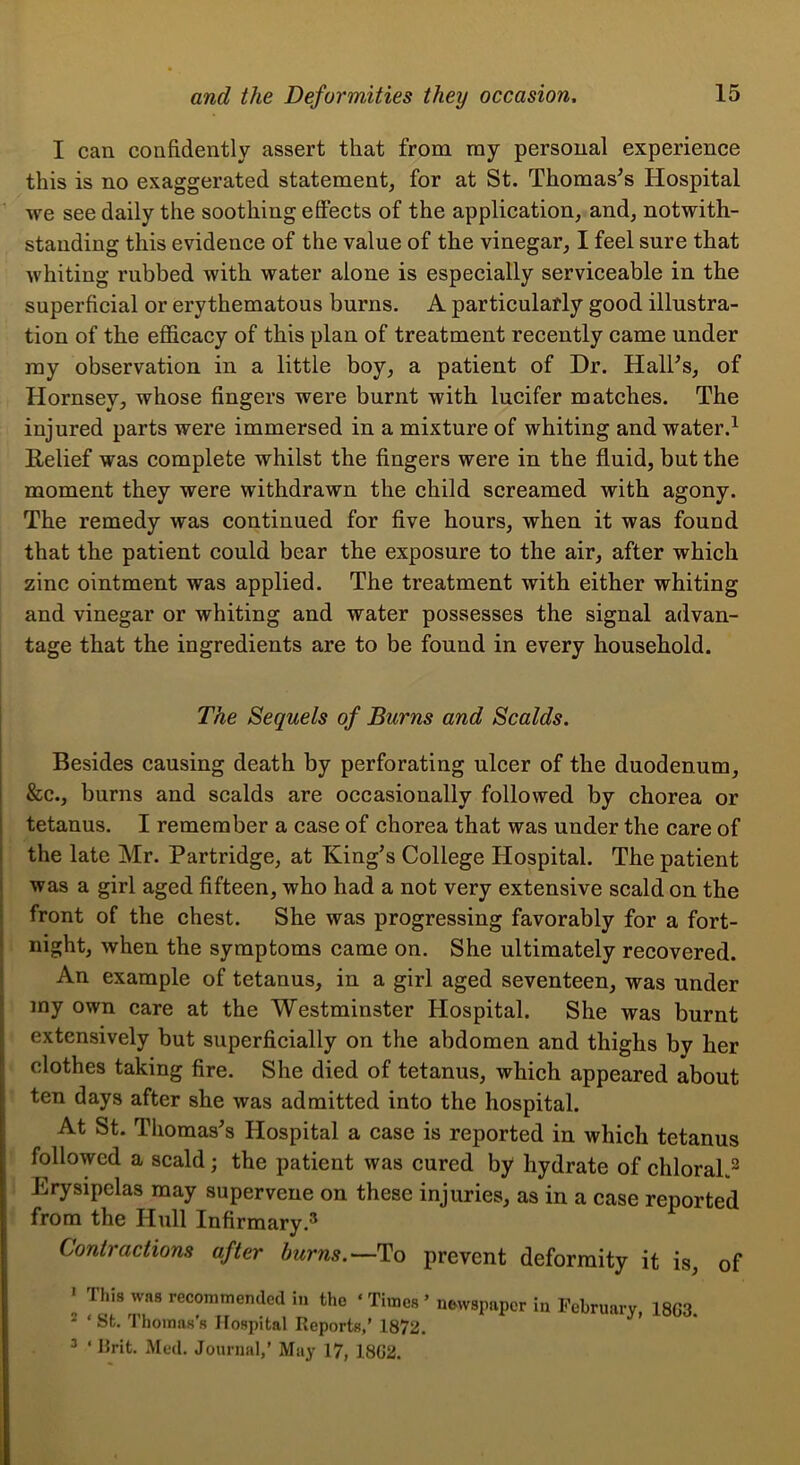 I can confidently assert that from my personal experience this is no exaggerated statement, for at St. Thomases Hospital we see daily the soothing effects of the application, and, notwith- standing this evidence of the value of the vinegar, I feel sure that whiting rubbed with water alone is especially serviceable in the superficial or erythematous burns. A particularly good illustra- tion of the efficacy of this plan of treatment recently came under ray observation in a little boy, a patient of Dr. HalFs, of Hornsey, whose fingers were burnt with lucifer matches. The injured parts were immersed in a mixture of whiting and water.^ Relief was complete whilst the fingers were in the fluid, but the moment they were withdrawn the child screamed with agony. The remedy was continued for five hours, when it was found that the patient could bear the exposure to the air, after which zinc ointment was applied. The treatment with either whiting and vinegar or whiting and water possesses the signal advan- tage that the ingredients are to be found in every household. The Sequels of Burns and Scalds. Besides causing death by perforating ulcer of the duodenum, &c., burns and scalds are occasionally followed by chorea or j tetanus. I remember a case of chorea that was under the care of I the late Mr. Partridge, at King’s College Hospital. The patient i was a girl aged fifteen, who had a not very extensive scald on the i front of the chest. She was progressing favorably for a fort- night, when the symptoms came on. She ultimately recovered. An example of tetanus, in a girl aged seventeen, was under I my own care at the Westminster Hospital. She was burnt extensively but superficially on the abdomen and thighs by her clothes taking fire. She died of tetanus, which appeared about ten days after she was admitted into the hospital. At St. Thomas’s Hospital a case is reported in which tetanus followed a scald; the patient was cured by hydrate of chloral.^ Erysipelas may supervene on these injuries, as in a case reported from the Hull Infirmary Contractions after burns.—To prevent deformity it is, of • This was recommended in the ‘ Times ’ newspaper in February, 18G3 ^ ‘ St. Thomas’s Hospital Reports,’ 1872. ^ ‘ Rrit. Med. Journal,’ May 17, 18G2.