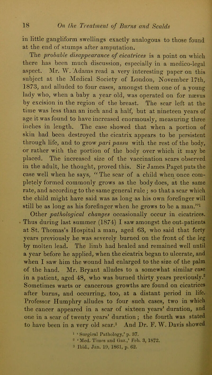 in little gangliform swellings exactly analogous to those found at the end of stumps after amputation. The probable disappearance of cicatrices is a point on which there has been much discussion, especially in a medico-legal aspect. Mr. W. ‘Adams read a very interesting paper on this subject at the Medical Society of London, November 17th, 1873, and alluded to four cases, amongst them one of a young lady who, when a baby a year old, was operated on for nsevus by excision in the region of the breast. The scar left at the time was less than an inch and a half, but at nineteen years of age it was found to have increased enormously, measuring three inches in length. The case showed that when a portion of skin had been destroyed the cicatrix appears to be persistent through life, and to grow pari passu with the rest of the body, or rather with the portion of the body over which it may be placed. The increased size of the vaccination scars observed in the adult, he thought, proved this. Sir James Paget puts the case well when he says, “ The scar of a child when once com- pletely formed commonly grows as the body does, at the same ' rate, and according to the same general rule; so that a scar which the child might have said was as long as his own forefinger will • still be as long as his forefinger when he grows to be a man.^^^ Other pathological changes occasionally occur in cicatrices. ; • Thus during last summer (1874) I saw amongst the out-patients • at St. Thomas’s Hospital a man, aged 63, who said that forty i years previously he was severely burned on the front of the leg by molten lead. The limb had healed and remained well until a year before he applied, when the cicatrix began to ulcerate, and when I saw him the wound had enlarged to the size of the palm of the hand. Mr. Bryant alludes to a somewhat similar case in a patient, aged 48, who was burned thirty years previously.^ Sometimes warts or cancerous growths are found on cicatrices after burns, and occurring, too, at a distant period in life. Professor Humphry alludes to four such cases, two in which the cancer appeared in a scar of sixteen years’ duration, and one in a scar of twenty years’ duration; the fourth was stated to have been in a very old scar.'^ And Dr. P. W. Davis showed ' ‘ Surgiral Piitliolopy,’ p. 37. 2 ‘Med. Times and Guz.,’ Feb. 3, 1872. 3 Ibid., Jan. 19, 18G1, p. G2.