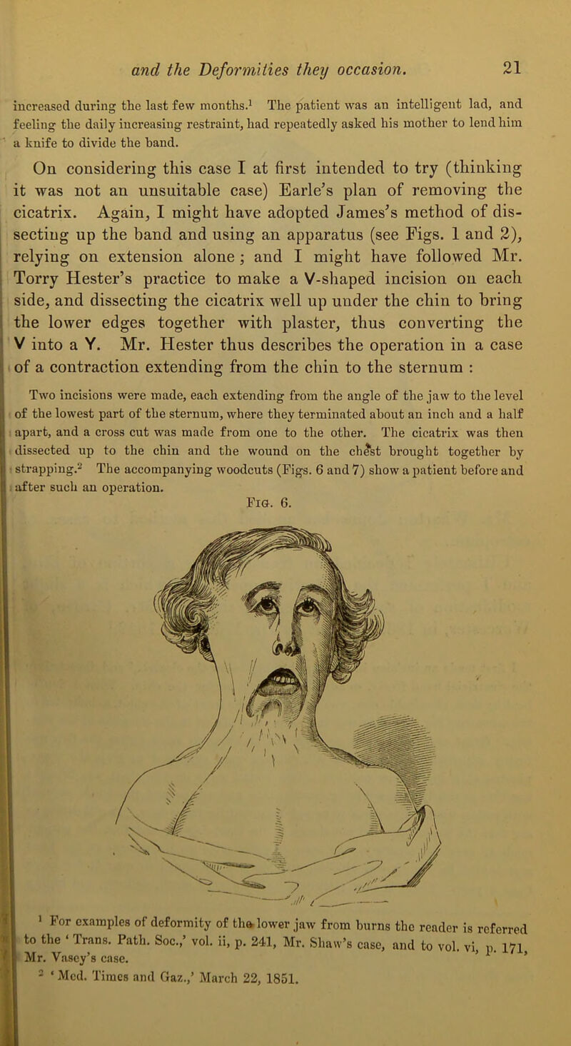 increased during the last few months.^ The patient was an Intelligent lad, and feeling the daily increasing restraint, had repeatedly asked his mother to lend him a knife to divide the hand. On considering this case I at first intended to try (thinking it was not an unsuitable case) Earle’s plan of removing the cicatrix. Again, I might have adopted James’s method of dis- secting up the band and using an apparatus (see Figs. 1 and 2), I relying on extension alone; and I might have followed Mr. i Torry Hester’s practice to make a V-shaped incision on each side, and dissecting the cicatrix well up under the chin to bring i the lower edges together with plaster, thus converting the ' V into a Y. Mr. Hester thus describes the operation in a case of a contraction extending from the chin to the sternum : Two incisions were made, each extending from the angle of the jaw to the level of the lowest part of the sternum, where they terminated about an inch and a half apart, and a cross cut was made from one to the other. The cicatrix was then dissected up to the chin and the wound on the ch^st brought together by strapping.^ The accompanying woodcuts (Pigs. 6 and 7) show a patient before and . after such an operation. FiU. 6. • For examples of deformity of tha, lower jaw from burns the reader is referred to the ‘ Trans. Path. Soc.,’ vol. ii, p. 241, Mr. Shaw’s case, and to vol vi n 171 Mr. Vascy’s case. - ‘ Med. Times and Gaz.,’ March 22, 1851.