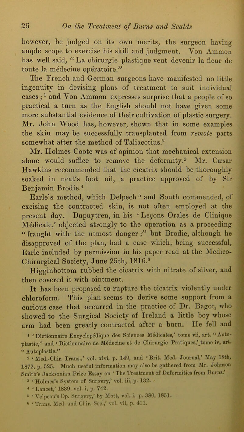 however, be judged on its own merits, the surgeon having ample scope to exercise his skill and judgment. Von Ammon has well said, La chirurgie plastique veut devenir la fleur de toute la medecine operatoire.^^ The French and German surgeons have manifested no little ingenuity in devising plans of treatment to suit individual cases; ^ and Von Ammon expresses surprise that a people of so practical a turn as the English should not have given some more substantial evidence of their cultivation of plastic surgery. Mr. John Wood has, however, shown that in some examples the skin may be successfully transplanted from remote parts somewhat after the method of Taliacotius.^ Mr. Holmes Coote was of opinion that mechanical extension alone would suffice to remove the deformity.^ Mr. Caesar Hawkins recommended that the cicatrix should be thoroughly soaked in neaFs foot oil, a practice approved of by Sir Benjamin Brodie.^ ‘ Earle’s method, which Delpech ^ and South commended, of excising the contracted skin, is not often employed at the present day. Dupuytren, in his ^ Le9ons Orales de Clinique Medicale,’ objected strongly to the operation as a proceeding fraught with the utmost dangerbut Brodie, although he disapproved of the plan, had a case which, being successful, Earle included by permission in his paper read at the Medico- Chirurgical Society, June 25th, 1816.® Higginbottom rubbed the cicatrix with nitrate of silver, and then covered it with ointment. It has been proposed to rupture the cicatrix violently under chloroform. This plan seems to derive some support from a curious case that occurred in the practice of Dr. Bagot, who showed to the Surgical Society of Ireland a little boy whose arm had been greatly contracted after a burn. He fell and 1 ‘ Dictionnaire Encyclopedique des Sciences Medicales/ tome vii, art. “ Auto- plastie,” and ‘ Dictionnaire de Medecine et de Chirurgie Pratiques,' tome iv, art. “ Autoplastie.” 2 ‘ Med.-Chir. Trans.,’ vol. xlvi, p. 149, and ‘Brit. Med. Journal,' May 18th, 1872, p. 525. Much useful information may also be gathered from lifr. Johnson Smith’s Jacksonian Prize Essay on ‘ The Treatment of Deformities from Burns.’ 3 ‘ Holmes’s System of Surgery,’ vol. Hi, p. 132. * ‘ Lancet,’ 1839, vol. i, p. 742. '' ‘ Velpeau’s Op. Surgery,’ hy Mott, vol. i, p. 380, 1851. * ‘ Trans. Med. and Chir. Soc.,’ vol. vii, p. 411.