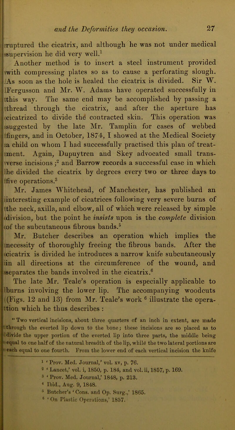 rruptured the cicatrix, and although he was not under medical ssupervision he did very well.^ Another method is to insert a steel instrument provided \with compressing plates so as to cause a perforating slough, .As soon as the hole is healed the cicatrix is divided. Sir W. iFergusson and Mr. W. Adams have operated successfully in tthis way. The same end may be accomplished by passing a rthread through the cicatrix, and after the aperture has (cicatrized to divide the contracted skin. This operation was ^suggested by the late Mr, Tamplin for cases of webbed rfingers, and in October, 1874, I showed at the Medical Society m child on whom I had successfully practised this plan of treat- iment. Again, Dupuytren and Skey advocated small trans- verse incisions f and Barrow records a successful case in which Ihe divided the cicatrix by degrees every two or three days to Hive operations.^ Mr. James Whitehead, of Manchester, has published an iinteresting example of cicatrices following very severe burns of tthe neck, axilla, and elbow, all of which were released by simple (division, but the point he insists upon is the complete division (of the subcutaneous fibrous bands.^ Mr. Butcher describes an operation which implies the inecessity of thoroughly freeing the fibrous bands. After the (cicatrix is divided he introduces a narrow knife subcutaneously iin all directions at the circumference of the wound, and ^separates the bands involved in the cicatrix.® The late Mr. Teale^s operation is especially applicable to Iburns involving the lower lip. The accompanying woodcuts '(Figs. 12 and 13) from Mr. Teale^s work ® illustrate the opera- ition which he thus describes : “ Two vertical incisions, about three quarters of an inch in extent, are made t through the everted lip down to the hone; these incisions are so placed as to  divide the upper portion of the everted lip into three parts, the middle being equal to one half of the natural breadth of the lip, whil6 the two lateral portions are ! each equal to one fourth. From the lower end of each vertical incision the knife 1 ‘ Prov. Med. Journal, ’ vol. xv, p. 76. 2 ‘ Lancet,’ vol. i, 1850, p. 184, and vol. ii, 1857, p- 169. 3 ‘ Prov. Med. Journal,’ 1848, p. 213. Ibid., Aug. 9, 1848. ® Kutcher’s ‘ Cons, and Op. Surg.,’ 1865. * ‘ On Plastic Operations,’ 1857.