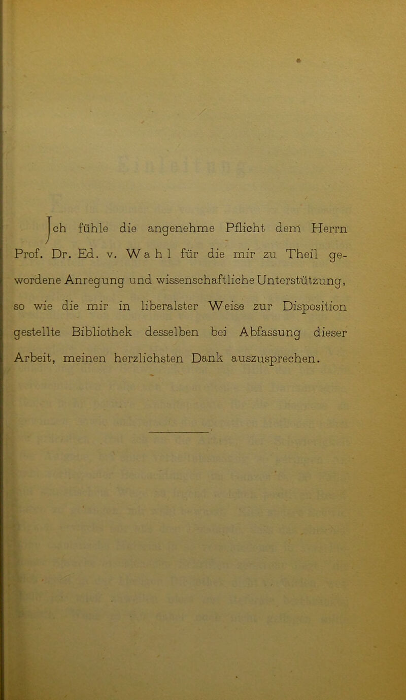 ch fühle die angenehme Pflicht dem Herrn / Prof. Dr. Ed. v. Wahl für die mir zu Theil ge- wordene Anregung und wissenschaftliche Unterstützung, so wie die mir in liberalster Weise zur Disposition gestellte Bibliothek desselben bei Abfassung dieser Arbeit, meinen herzlichsten Dank auszusprechen.