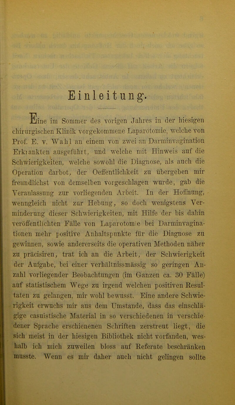 Einleitung. Eine im Sommer des vorigen Jahres in der liiesigen chirurgischen Klinik vorgekonmiene Laparotomie, welche von Prof. E. V. Wahl an einem von zwei an Darminvagination Erkiankten ausgeftihit, und welche mit Hinweis auf die Schwierigkeiten, welche sowohl die Diagnose, als auch die Operation darhot,. der Oeifentlichkeit zu übergeben mir freundlichst von demselben vorgeschlagen wurde, gab die Veranlassung zur vorliegenden Arbeit. In der Hoffnung, wenngleich nicht zur Hebung, so doch wenigstens Ver- minderung dieser Schwierigkeiten, mit Hilfe der bis dahin veröffentlichten Fälle von Laparotomie bei Darminvagina- tionen mehr positive Anhaltspunkte für die Diagnose zu gewinnen, sowie andererseits die operativen Methoden näher zu präcisiren, trat ich an die Arbeit, der Schwierigkeit der Aufgabe, bei einer verhältnissmässig so geringen An- zahl vorliegender Beobachtungen (im Ganzen ca. 30 Fälle) auf statistischem Wege zu irgend welchen positiven Resul- taten zu gelangen, mir w’ohl bewusst. Eine andere Schwie- rigkeit emuchs mir aus dem Umstande, dass das einschlä- gige casuistische Material in so verschiedenen in verschie- dener Sprache erschienenen Schriften zerstreut liegt, die sich meist in der hiesigen Bibliothek nicht vorfanden, wes- halb ich mich zuweilen bloss auf Referate beschränken musste. Wenn es mir daher auch nicht gelingen sollte
