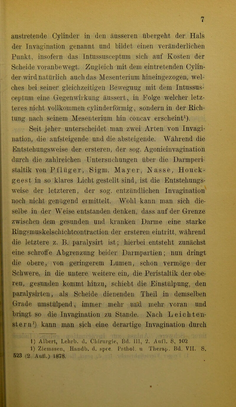 austreteiide Cylinder in den äusseren übergeht der Hals der Invagination genannt und bildet einen veränderlichen Punkt, insofern das Intussusceptum sich auf Kosten der Scheide voranbewegt. Zugleich mit dem eintretenden Cylin- der wird natürlich auch das Mesenterium hineingezogen, wel- ches bei seiner gleichzeitigen Bewegung mit dem Intussus- ceptum eine Gegenwirkung äussert, in Folge welcher letz- teres nicht vollkommen cylinderförmig, sondern in der Eich- tling nach seinem Mesenterium hin concav erscheint^- Seit jeher unterscheidet man zwei Arten von Invagi- nation, die aufsteigende und die absteigende. Während die Entstehungsweise der ersteren, der sog. Agonieinvagination durch die zahlreichen Untersuchungen über die Darmperi- staltik von Pflüger, Sigm. Mayer, Nasse, Houck- geest in so klares Licht gestellt sind, ist die Entstehungs- weise der letzteren, der sog. entzündlichen Invagination’ noch nicht genügend ermittelt. Wohl kann man sich die- selbe in der Weise entstanden denken, dass auf der Grenze zwischen dem gesunden und kranken Darme eine starke Ringsmuskelschichtcontraction der ersteren eintritt, während die letztere z. B. paralysirt ist; hierbei entsteht zunächst eine schroffe Abgrenzung beider Darmpartien; nun dringt die obere, von geringerem Lumen, schon vermöge der Schwere, in die untere weitere ein, die Peristaltik der obe- ren, gesunden kommt hinzu, schiebt die Einstülpung, den paralysirten, als Scheide dienenden Theil in demselben Grade umstülpend, immer mehr uifd mehr voran und bringt so die Invagination zu Stande. Nach Leich teil- st er lU) kann man sich eine derartige Invagination durch I) Albert, Lehrb. (1. Cbirurgie, Bd. 111, ‘i. Aiiri. S, 102 1) Ziernssen, Handb. d. spfc. Balliol. u Tberaji. Bd, VII. S. 523 (2. Autl.) 1878.