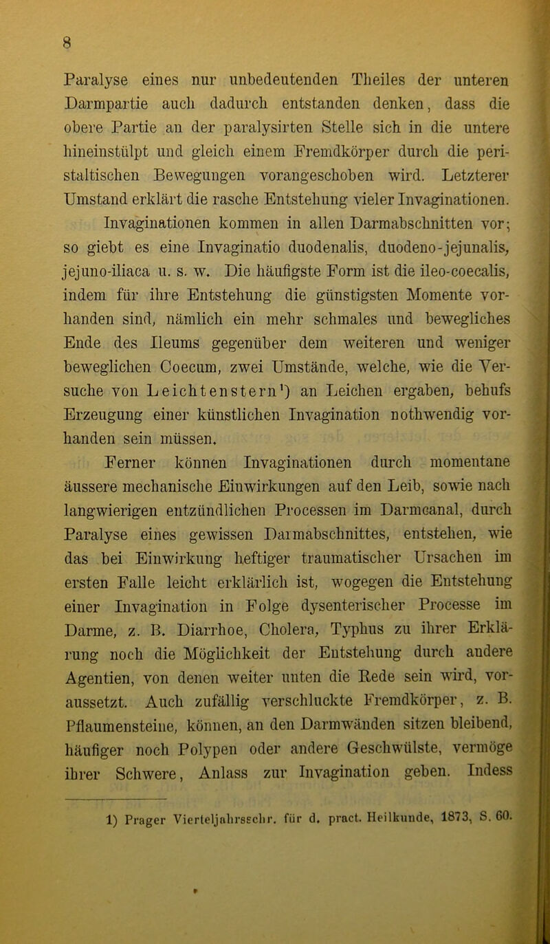 Paralyse eines nur unbedeutenden Tlieiles der unteren Darmpartie auch dadurch entstanden denken, dass die obere Partie an der paralysirten Stelle sich in die untere hineinstülpt und gleich einem Fremdkörper durch die peri- staltischen Bewegungen vorangeschoben wird. Letzterer Umstand erklärt die rasche Entstehung vieler Invaginationen. Invaginationen kommen in allen Darmabschnitten vor; so giebt es eine Invaginatio duodenalis, duodeno-jejunalis, jejuno-iliaca u. s. w. Die häufigste Form ist die ileo-coecalis, indem für ihre Entstehung die günstigsten Momente vor- handen sind, nämlich ein mehr schmales und bewegliches Ende des Ileums gegenüber dem weiteren und weniger beweglichen Coecum, zwei Umstände, welche, wie die Ver- suche von Leichtenstern’) an Leichen ergaben, behufs Erzeugung einer künstlichen Invagination nothwendig vor- handen sein müssen. Ferner können Invaginationen durch momentane äussere mechanische Einwirkungen auf den Leib, sowie nach langwierigen entzündlichen Processen im Darmcanal, durch Paralyse eines gewissen Daimabschnittes, entstehen, wie das bei Einwirkung heftiger traumatischer Ursachen im ersten Falle leicht erklärlich ist, wogegen die Entstehung einer Invagination in Folge d3!’senterischer Processe im Darme, z. B. Diarrhoe, Cholera, Typhus zu ihrer Erklä- rung noch die Möglichkeit der Entstehung durch andere Agentien, von denen weiter unten die Bede sein wird, vor- aussetzt. Auch zufällig verschluckte Fremdkörper, z. B. Pflaumensteiiie, können, an den Darmwänden sitzen bleibend, häufiger noch Polypen oder andere Geschwülste, vermöge ihrer Schwere, Anlass zur Invagination geben. Indess 1) Prager Vierteljnhrssclir. für d. pract. Heilkunde, 1873, S. 60.