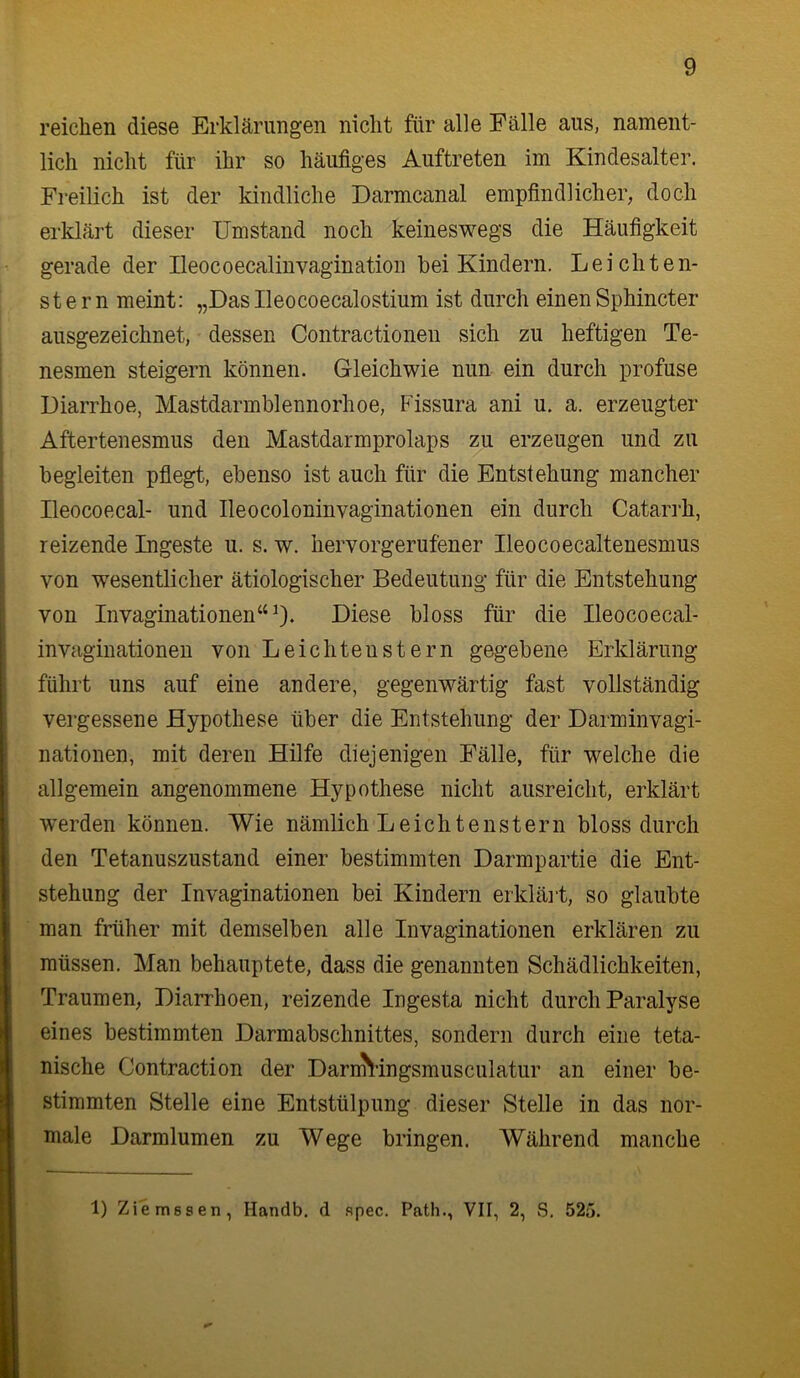 reichen diese Erklärungen nicht für alle Fälle aus, nament- lich nicht für ihr so häufiges Auftreten im Kindesalter. Freilich ist der kindliche Darmcanal empfindlicher, doch erklärt dieser Umstand noch keineswegs die Häufigkeit gerade der Ileocoecaliuvagination hei Kindern. Leichten- stern meint: „Daslleocoecalostium ist durch einenSphincter ausgezeichnet, dessen Contractionen sich zu heftigen Te- nesmen steigern können. Gleichwie nun ein durch profuse Diarrhoe, Mastdarmblennorhoe, Fissura ani u. a. erzeugter Aftertenesmus den Mastdarmprolaps zu erzeugen und zu begleiten pflegt, ebenso ist auch für die Entstehung mancher Ileocoecal- und Ileocoloninvaginationen ein durch Catarrh, reizende Ingeste u. s. w. hervorgerufener Ileocoecaltenesmus von wesentlicher ätiologischer Bedeutung für die Entstehung von Invaginationen“^. Diese bloss für die Ileocoecal- invaginationen von Leichtenstern gegebene Erklärung führt uns auf eine andere, gegenwärtig fast vollständig vergessene Hypothese über die Entstehung der Darminvagi- nationen, mit deren Hilfe diejenigen Fälle, für welche die allgemein angenommene Hypothese nicht ausreicht, erklärt werden können. Wie nämlich Leichtenstern bloss durch den Tetanuszustand einer bestimmten Darmpartie die Ent- stehung der Invaginationen bei Kindern erkläi't, so glaubte man früher mit demselben alle Invaginationen erklären zu müssen. Man behauptete, dass die genannten Schädlichkeiten, Traumen, Diarrhoen, reizende Ingesta nicht durch Paralyse eines bestimmten Darmabschnittes, sondern durch eine teta- nische Contraction der Darn^^lingsmusculatur an einer be- stimmten Stelle eine Entstülpung dieser Stelle in das nor- male Darmlumen zu Wege bringen. Während manche 1) Ziemsseti, Handb. d .spec. Path., VII, 2, vS. 525.