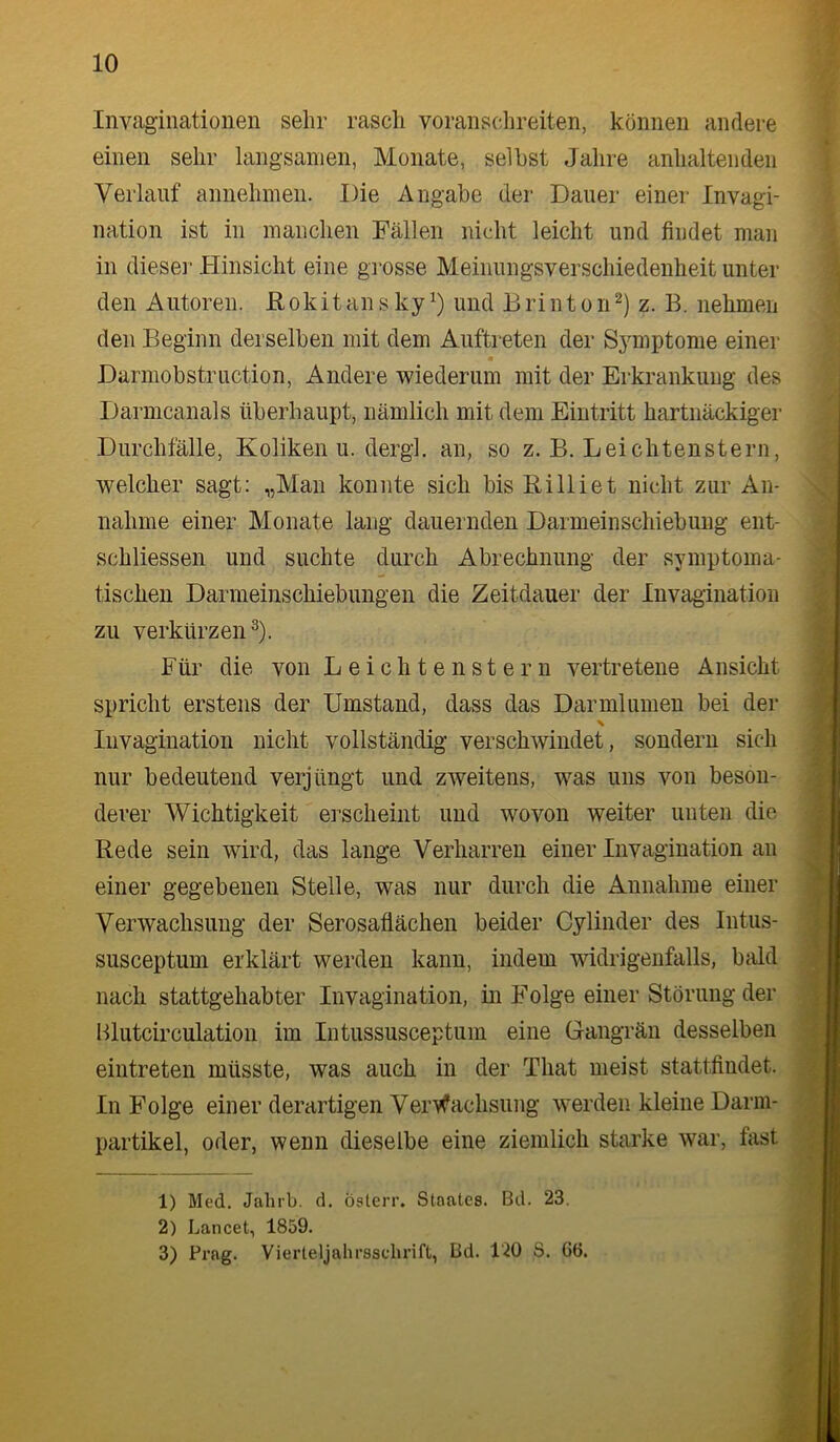 Invaginationen sehr rasch voranschreiten, können andere einen sehr langsamen, Monate, selbst Jahre anhaltenden Verlauf annehmen. Die Angabe der Dauer einer Invagi- nation ist in manchen Fällen nicht leicht und findet man in dieser Hinsicht eine grosse Meinungsverschiedenheit unter den Autoren. JElokit an s ky und B ri nt o n z. B. nehmen den Beginn derselben mit dem Auftreten der Symptome einer Darmobstruction, Andere wiederum mit der Erkrankung des Darmcanals überhaupt, nämlich mit dem Eintritt hartnäckiger Durchfälle, Koliken u. dergl. an, so z. B. Leichtenstern, welcher sagt: „Man konnte sich bis Rilliet nicht zur An- nahme einer Monate lang dauernden Darmeinschiebung ent- schliessen und suchte durch Abrechnung der symptoma- tischen Darmeinschiebungen die Zeitdauer der Invagination zu verkürzen^). Für die von Leichtenstern vertretene Ansicht spricht erstens der Umstand, dass das Darmlumen bei der Invagination nicht vollständig verschwindet, sondern sich nur bedeutend verjüngt und zweitens, was uns von beson- derer Wichtigkeit erscheint und wovon weiter unten die Rede sein wird, das lange Verharren einer Invagination an einer gegebenen Stelle, was nur durch die Annahme einer Verwachsung der Serosaflächen beider Cylinder des Intus- susceptum erklärt werden kann, indem widrigenfalls, bald nach stattgehabter Invagination, in Folge einer Störung der Hlutcirculation im Intussusceptum eine Gangrän desselben eintreten müsste, was auch in der That meist stattfindet. In Folge einer derartigen Verwachsung werden kleine Darm- partikel, oder, wenn dieselbe eine ziemlich starke war, fiist 1) Med. Jahrb. d. Österr. Staates. Bd. 23. 2) Lancet, 1859. 3) Prag. Vierteljahrssclirift, Bd. 120 S. 66.