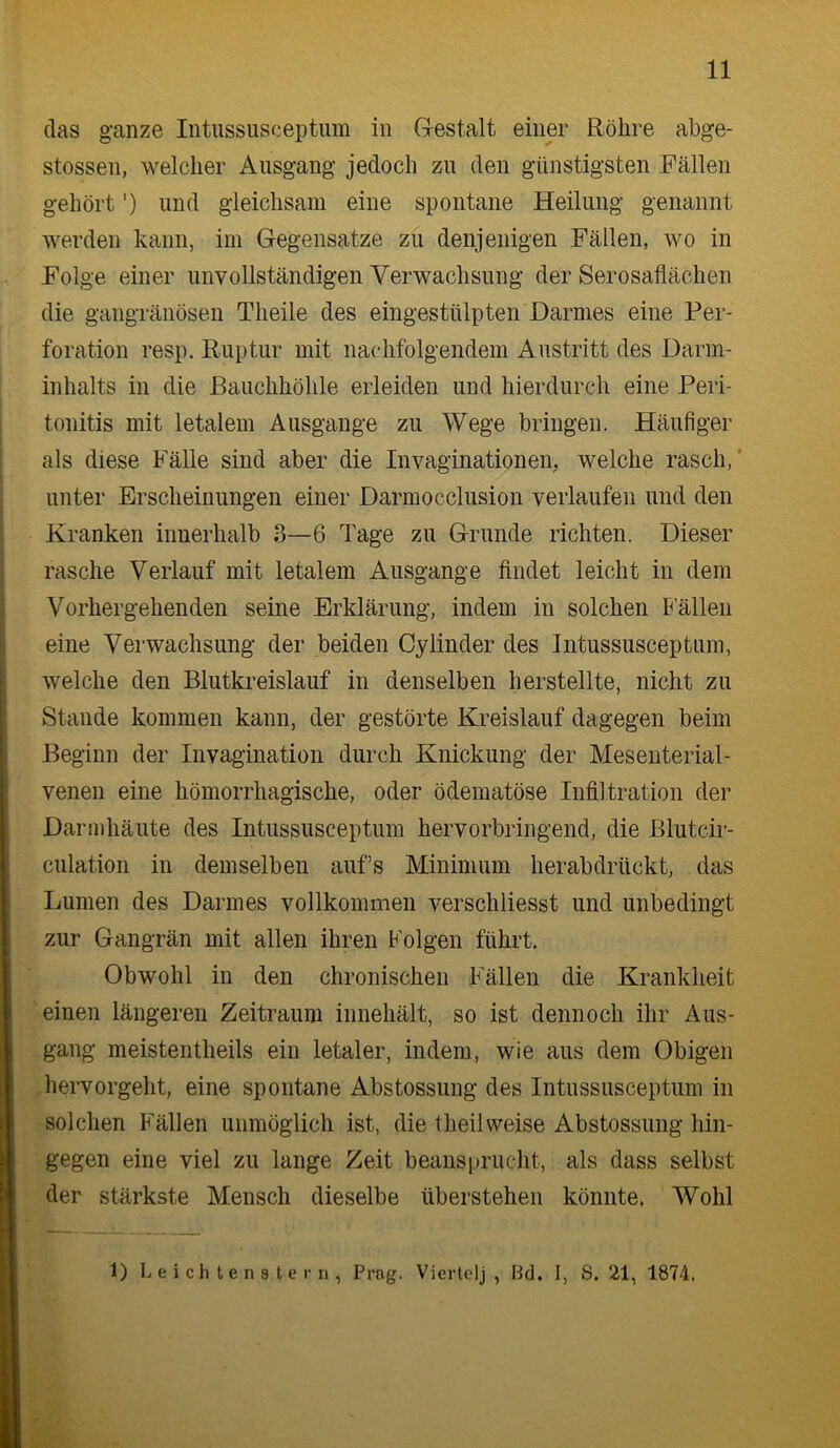 das ganze Intussnsceptum in Gestalt einer Röhre abge- stossen, welcher Ausgang jedoch zu den günstigsten Fällen gehört') und gleichsam eine spontane Heilung genannt werden kann, im Gegensätze zu denjenigen Fällen, wo in Folge einer unvollständigen Verwachsung der Serosaflächen die gangränösen Theile des eingestülpten Darmes eine Per- foration resp. Ruptur mit nachfolgendem Austritt des Darm- inhalts in die Bauchhöhle erleiden und hierdurch eine Peri- tonitis mit letalem Ausgange zu Wege bringen. Häufiger als diese Fälle sind aber die Invaginationen, welche rasch,' unter Erscheinungen einer Darmocclusion verlaufen und den Kranken innerhalb 3—6 Tage zu Grunde richten. Dieser rasche Verlauf mit letalem Ausgange findet leicht in dem Vorhergehenden seine Erklärung, indem in solchen b'älleii eine Verwachsung der beiden Cylinder des Intussusceptum, welche den Blutki’eislauf in denselben herstellte, nicht zu Staude kommen kann, der gestörte Kreislauf dagegen beim Beginn der Invagination durch Knickung der Meseuterial- venen eine hömorrhagische, oder ödematöse Infiltration der Darmhäute des Intussusceptum hervorbringend, die Blutcir- culatioii in demselben aufs Minimum herabdrückt, das Lumen des Darmes vollkommen verschliesst und unbedingt zur Gangrän mit allen ihren Folgen führt. Obwohl in den chronischen Fällen die Krankheit einen längeren Zeitraum innehält, so ist dennoch ihr Aus- gang meistentheils ein letaler, indem, wie aus dem Obigen hervorgeht, eine spontane Abstossung des Intussusceptum in solchen Fällen unmöglich ist, die theilweise Abstossung hin- gegen eine viel zu lange Zeit beansprucht, als dass selbst der stärkste Mensch dieselbe überstehen könnte, Wohl
